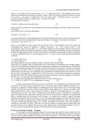 A New Jpeg Image Scaling Algorithm...
www.theijes.com The IJES Page 50
where is sw the width of a source pixel relative to a 2n
× 2n
target pixel and Tw is the regulating value used to
reduce the accumulated error caused by rounding sw. Both sw and Tw are in the unit of grid. As shown in fig .4(a)
if srcright(m,n) – winleft‟(k,l) is smaller then winw,t the current pixels „s left‟(k,l)is equal to srcright(m,n) –
winleft‟(k,l). otherwise left‟(k,l) is equal tp winw , as shown in Fig. 4(b).
Similarly,top‟(k,l) is given as
Top‟(k,l) = min(srcbtm(m,n)-wintop(k,l),winh) (12)
where wintop(k,l), represents the vertical displacement from the top boundary of the source image to the top side
of the target
pixel window at(k,l) , and can be calculated as
wintop(k,l) = wintop (k,l-1) + 2n
(13)
srcbtm(m,n) represents the vertical displacement from the top boundary of the source image to the bottom side of
the top-left source pixel overlapped by the target pixel window at coordinate ,(k,l) and can be calculated as
(srcbtm(m,n) = (srcbtm(m,n-1)+ sh + Th (14)
Where sh is the height of a source pixel in the unit of grid, and Th is the regulating value used to reduce the
accumulating error caused by rounding sh. Initially, winleft(0,0) = (sw – winw )/2,srcright (0,0)= sw and
wintop(0,0)=(sh- winh)/2 and srcbtm(0,0) = sw . All variables among (9)–(14) are integers. We use a few low-cost
integer addition/subtraction operations rather than extensive floating-point multiplication /division computations
to obtain the approximated values of left‟(k,l) and top‟(k,l). In the following paragraph, the steps to determine
Tw and Th are described. Since we set each target pixel as 2n
× 2n
grids, sw and sh can be denoted and calculated
as follows:
Sw = [(TW-1)/SW-1)]×2n
(15)
Sh= [(TH-1)/SH-1)]×2n
(16)
In the design, both Sw and Sh are rounded to integers. The rule is that a fractional part
of less than 0.5 is dropped, while a fractional part of 0.5 or more leads to be rounded to the next bigger integer.
The former will produce the rounding-down error and the latter will produce the rounding-up error. Each kind of
errors is accumulated and might cause the values of left‟(k,l)or top‟(k,l) to be incorrect. To reduce accumulated
rounding error, we adopt Tw and Th to regulate and left‟(k,l) and top‟(k,l) respectively. There are two working
modes existed in our processor. At normal mode, the accumulation of rounding-up/down error of left‟(k,l) is less
than one grid, so no regulation is needed and Tw will be set to zero. As soon as the accumulation of rounding-
up/down error of left‟(k,l) is greater than or equal to one grid, the processor will enter regulating mode and set
the value of to . The same idea can be applied to top‟(k,l) and rh .
Let rw represent the regulating times required for each row, thus it can be given as
rw = 2n
×(TW-1)- Sw×(SW-1) if Sw is rounded up to an integer (17)
In other words, there are times that is set as or for each row. If is rounded down, the total sum of grids
at direction in the target image is larger than that in the source image without regulation. Therefore, it is
necessary to “compress” the target image by overlapping grids. We choose pixels in a row of the target image
regularly, and shift left each pixel of them with one grid to finish aligning. Fig. 5 shows an example of the
image scaleup process where a source image of 8 8 pixels is scaled up to the target image of 11 11 pixels.
According to (15), is since , and . Then, is rounded down to the integer 11 and is 3. Therefore, we overlap three
grids via shifting left three target pixels with one grid in this row to do the job of aligning. The accumulation
effect of rounding errors can be reduced. On the contrary, if is rounded up, we need to “expand” the target
image by inserting grids. We choose pixels in a row of the target image regularly, and shift right each pixel of
them with one grid to do aligning. shows another example of the image scaleup process where a source image of
8×8 pixels is scaled up to the target image of 13×13 pixels. According to (15), is since , and . In the example, is
rounded up to the integer 14 and is 2. Therefore, two grids are inserted via shifting right two target pixels with
one grid in this row to do aligning. The same way is also applied to the vertical-direction process. Using (7)–
(17), we can realize the approximate operator in (5) with the low-complexity computations
B. The Low-Cost Edge-Catching Technique
In the design, we take the sigmoidal signal [15] as the image edge model for image scaling. Fig. 7(a)
shows an example of the 1-D sigmoidal signal. Assume that the pixel to be interpolated is located at coordinate
k and its nearest available neighbors in the image are located at coordinate m for the left and m+1 for the right.
 
