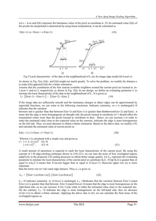 A New Jpeg Image Scaling Algorithm...
www.theijes.com The IJES Page 51
Let s = k-m and E(k) represent the luminance value of the pixel at coordinate k. If t he estimated value E(k) of
the pixelto be interpolated is determined by using linear interpolation, it can be calculated as
E(k) =(1-s) ×E(m) + s×E(m+1) (18)
Fig 5 Local characteristic of the data in the neighbourhood of k .(a) An image edge model (b) Local c/s
As shown in Fig. 5(a), E(k) and E(k) might not match greatly. To solve the problem, we modify the distance s
to make E(k) approach E(k) for a better estimation.
Assume that the coordinates of the four nearest available neighbors around the current pixel are located at ,m-
1,m,m+1 and m+2, respectively, as shown in Fig. 5(b). In our design, we define an evaluating parameter L to
estimate the local characteristic of the data in the neighbourhood of k . It is given as
L= │E(m+1) – E(m-1) │ - │E(m+2) –E(m) │ (19)
If the image data are sufficiently smooth and the luminance changes at object edges can be approximated by
sigmoidal functions, we can come to the following conclusion. Indicates symmetry, so s is unchanged.L>0
indicates that the variation
between and is quicker than that between E(m+1) and E(m-1) is quicker than thatbetweenE(m+2) and E(m) . it
mean that the edge is more homepageous on theright side ,the pixels located at coordinate m+1 should affect the
interpolated valuer more than the pixels located at coordinate m does . Hence ,we can increase s in order to
make the estimated value close to the expected value on the contrary, indicates the edge is more homogeneous
on the left side. Thus, we must decrease to obtain a better estimation. Based on the above idea, we modify (18)
and calculate the estimated value of current pixels as
E(k) = (1-s‟)×E(m) +s‟×E(m+1) (20)
Whewre s‟is calculated with a simple way and given as
s‟= { s+ L×(1-s)/28
if L>0
{ s+L×s/28
, if L<0 (21)
A small amount of operations is required to catch the local characteristic of the current pixel. By using the
concept of 1-D edge-catching technique shown in (19)–(21), we can tune the areas of four overlapped regions
adaptively in the proposed 2-D scaling processor to obtain better image quality. Let LA represent the evaluating
parameter to estimate the local characteristic of the current pixel at coordinate (k,l) . If top‟(k,l) is greater than or
equal to winh/2 it means that A‟(m,n)is bigger than or equal to A‟(m,n+1). Hence,he upper row (n) is more
important
than the lower row (n+1)to catch edge features. Thus, LA is given as
LA = │E(m+1,n)-E(m-1,n)│-│E(m+2,n)-E(m,n)│ (22)
LA =0 indicates symmetry, so A‟(m,n) is unchanged. LA >0indicates that the variation between E(m+1,n)and
E(m-1,n) is quicker than that between E(m+2,n)and E(m,n). It means that the edge is more homogeneous on the
right-hand side, so we can increase A‟(m+1,n)in order to make the estimated value close to the expected one.
On the contrary, LA <0 indicates the edge is more homogeneous on the left-hand side, thus we decrease
A‟(m+1,n) to obtain a better estimate. Applying the above idea to (6), we can calculate the final areas of the
overlapped regions as
 