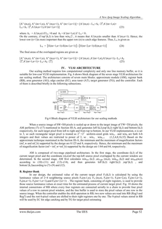 A New Jpeg Image Scaling Algorithm...
www.theijes.com The IJES Page 52
[A” (m,n), A” (m+1,n), A” (m,n+1), A” (m+1,n+1)] = [A‟(m,n) - LA×AC /28
,A‟(m+1,n)+
LA×AC /28
,A‟(m,n+1),A‟(m+1,n+1)] (23)
where AC = A‟(m,n) if LA >0 and AC =A‟(m+1,n) if LA < 0..
On the contrary, if top‟(k,l) is less than winh/2 , it means that A‟(m,n)is smaller than A‟(m,n+1). Hence, the
lower row (n+1)is more important than the upper row (n) to catch edge features. Thus, LA is given as
LA = │E(m+1,n+1)-E(m-1,n+1)│-│E(m+2,n+1)-E(m,n+1)│ (24)
The final areas of the overlapped regions are given as
[A” (m,n), A” (m+1,n), A” (m,n+1), A” (m+1,n+1)] = [A‟(m,n) ,A‟(m+1,n),A‟(m,n+1),- LA×AC
/28
,A‟(m+1,n+1)+ LA×AC /28
] (25)
IV. VLSI ARCHITECTURE
Our scaling method requires low computational complexity and only one line memory buffer, so it is
suitable for low-cost VLSI implementation. Fig. 6 shows block diagram of the seven stage VLSI architecture for
our scaling method. The architecture consists of seven main blocks: approximate module (AM), register bank
(RB), area generator (AG), edge catcher (EC), area tuner (AT), target generator (TG), and the controller. Each
of them is described briefly in the following subsections.
Fig 6 Block diagram of VLSI architecture for our scaling methods
When a source image of SW×SH pixels is scaled up or down to the target image of TW×TH pixels, the
AM performs (7)–(17) mentioned in Section III-A, and generates left‟(k,l),top‟(k,l) right‟(k,l) and bottom‟(k,l)
respectively, for each target pixel from left to right and from top to bottom. In our VLSI implementation, n is set
to 3, so each rectangular target pixel is treated as 23
×23
uniform-sized grids winw . and winh are both 6-b
integers and their values are restricted to power of 2, so . winw , winh € (1,2,4,8,16,32) Based on the
approximate technique mentioned in the Section III-A, the minimum and the maximum of magnification factors
(mf_w and mf_h) supported by the design are 0.125 and 8, respectively. Hence, the minimum and the maximum
of magnification factor (mf = mf_w×mf_h) supported by the design are 1/64 and 64, respectively.
AM is composed of two-stage pipelined architecture. In the first stage, the coordinate (k,l) of the
current target pixel and the coordinate (m,n)of the top-left source pixel overlapped by the current window are
determined. In the second stage, AM first calculates winleft (k,l) ,srcright (m,n), wintop (k,l) and srcbtm(m,n)
according to (10)–(11) and (13)–(14), and then generates left‟(k,l) right‟(k,l) ,top‟(k,l) , and
bottom‟(k,l)according to (7)–(9) and (12).
B. Register Bank
In our design, the estimated value of the current target pixel FT(k,l) is calculated by using the
luminance values of 2×4 neighboring source pixels FS(m-1,n), FS (m,n), FS(m+1), FS(m+2,n), FS(m-1,n+1),
FS(m,n+1), FS(m+1,n+1),and FS(m+2,n+1) . The register bank, consisting of eight registers, is used to provide
those source luminance values at exact time for the estimated process of current target pixel. Fig. 10 shows the
internal connections of RB where every four registers are connected serially in a chain to provide four pixel
values of a row in current pixel window, and the line buffer is used to store the pixel values of one row in the
source image. When the controller enables the shift operation in RB, two new values are read into RB (Reg3 and
Reg7) and the rest 6-pixel values are shifted to their right registers one by one. The 8-pixel values stored in RB
will be used by EC for edge catching and by TG for target pixel estimating.
 