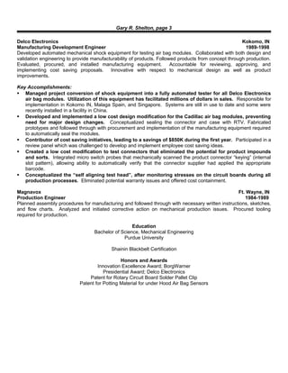Gary R. Shelton, page 3
Delco Electronics Kokomo, IN
Manufacturing Development Engineer 1989-1998
Developed automated mechanical shock equipment for testing air bag modules. Collaborated with both design and
validation engineering to provide manufacturability of products. Followed products from concept through production.
Evaluated, procured, and installed manufacturing equipment. Accountable for reviewing, approving, and
implementing cost saving proposals. Innovative with respect to mechanical design as well as product
improvements.
Key Accomplishments:
 Managed project conversion of shock equipment into a fully automated tester for all Delco Electronics
air bag modules. Utilization of this equipment has facilitated millions of dollars in sales. Responsible for
implementation in Kokomo IN, Malaga Spain, and Singapore. Systems are still in use to date and some were
recently installed in a facility in China.
 Developed and implemented a low cost design modification for the Cadillac air bag modules, preventing
need for major design changes. Conceptualized sealing the connector and case with RTV. Fabricated
prototypes and followed through with procurement and implementation of the manufacturing equipment required
to automatically seal the modules.
 Contributor of cost saving initiatives, leading to a savings of $850K during the first year. Participated in a
review panel which was challenged to develop and implement employee cost saving ideas.
 Created a low cost modification to test connectors that eliminated the potential for product impounds
and sorts. Integrated micro switch probes that mechanically scanned the product connector “keying” (internal
slot pattern), allowing ability to automatically verify that the connector supplier had applied the appropriate
barcode.
 Conceptualized the “self aligning test head”, after monitoring stresses on the circuit boards during all
production processes. Eliminated potential warranty issues and offered cost containment.
Magnavox Ft. Wayne, IN
Production Engineer 1984-1989
Planned assembly procedures for manufacturing and followed through with necessary written instructions, sketches,
and flow charts. Analyzed and initiated corrective action on mechanical production issues. Procured tooling
required for production.
Education
Bachelor of Science, Mechanical Engineering
Purdue University
Shainin Blackbelt Certification
Honors and Awards
Innovation Excellence Award; BorgWarner
Presidential Award; Delco Electronics
Patent for Rotary Circuit Board Solder Pallet Clip
Patent for Potting Material for under Hood Air Bag Sensors
 