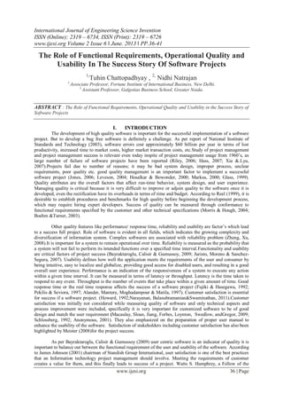 International Journal of Engineering Science Invention
ISSN (Online): 2319 – 6734, ISSN (Print): 2319 – 6726
www.ijesi.org Volume 2 Issue 6 ǁ June. 2013 ǁ PP.36-41
www.ijesi.org 36 | Page
The Role of Functional Requirements, Operational Quality and
Usability In The Success Story Of Software Projects
1,
Tuhin Chattopadhyay , 2,
Nidhi Natrajan
1,
Associate Professor, Fortune Institute of International Business, New Delhi.
2,
Assistant Professor, Galgotias Business School, Greater Noida.
ABSTRACT : The Role of Functional Requirements, Operational Quality and Usability in the Success Story of
Software Projects
I. INTRODUCTION
The development of high quality software is important for the successful implementation of a software
project. But to develop a bug free software is definitely a challenge. As per report of National Institute of
Standards and Technology (2003), software errors cost approximately $60 billion per year in terms of lost
productivity, increased time to market costs, higher market transaction costs, etc.Study of project management
and project management success is relevant even today inspite of project management usage from 1960’s, as
large number of failure of software projects have been reported (Riley, 2006; Hass, 2007; Xia &.Lyu,
2007).Projects fail due to number of reasons; it may be bad system design, improper process, unclear
requirements, poor quality etc. good quality management is an important factor to implement a successful
software project (Jones, 2006; Leveson, 2004; Hosalkar & Bowonder, 2000; Markus, 2000; Glass, 1999).
Quality attributes are the overall factors that affect run-time behavior, system design, and user experience.
Managing quality is critical because it is very difficult to improve or adjoin quality to the software once it is
developed, even the rectification have its overheads in terms of time and budget. According to Reel (1999), it is
desirable to establish procedures and benchmarks for high quality before beginning the development process,
which may require hiring expert developers. Success of quality can be measured through conformance to
functional requirements specified by the customer and other technical specifications (Morris & Hough, 2004;
Boehm &Turner, 2003).
Other quality features like performance/ response time, reliability and usability are factor’s which lead
to a success full project. Role of software is evident in all fields, which indicates the growing complexity and
diversification of information system. Complex softwares are associated with reliability problem (Zheng, Xu,
2008).It is important for a system to remain operational over time. Reliability is measured as the probability that
a system will not fail to perform its intended functions over a specified time interval.Functionality and usability
are critical factors of project success (Bayraktaroglu, Calisir & Gumussoy, 2009; Juristo, Moreno & Sanchez-
Segura, 2007). Usability defines how well the application meets the requirements of the user and consumer by
being intuitive, easy to localize and globalize, providing good access for disabled users, and resulting in a good
overall user experience. Performance is an indication of the responsiveness of a system to execute any action
within a given time interval. It can be measured in terms of latency or throughput. Latency is the time taken to
respond to any event. Throughput is the number of events that take place within a given amount of time. Good
response time or the real time response affects the success of a software project (Fujiki & Hasegawa, 1992;
Pekilis & Seviora, 1997; Alander, Mantere, Moghadampour & Matila, 1997). Customer satisfaction is essential
for success if a software project. (Howard, 1992;Narayanan, Balasubramanian&Swaminathan, 2011).Customer
satisfaction was initially not considered while measuring quality of software and only technical aspects and
process improvement were included, specifically it is very important for customized software to be of good
design and match the user requirement (Macaulay, Sloan, Jiang, Forbes, Loynton, Swedlow, andGregor, 2009;
Schlossberg, 1992; Anonymous, 2001). They also emphasized on the preparation of proper user manual to
enhance the usability of the software. Satisfaction of stakeholders including customer satisfaction has also been
highlighted by Meister (2008)for the project success.
As per Bayraktaroglu, Calisir & Gumussoy (2009) user centric software is an indicator of quality it is
important to balance out between the functional requirement of the user and usability of the software. According
to James Johnson (2001) chairman of Standish Group International, user satisfaction is one of the best practices
that an Information technology project management should involve. Meeting the requirements of customer
creates a value for them, and this finally leads to success of a project. Watts S. Humphrey, a Fellow of the
 