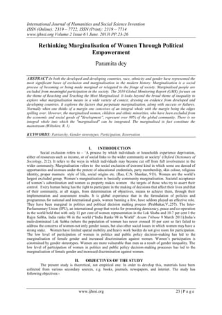 International Journal of Humanities and Social Science Invention
ISSN (Online): 2319 – 7722, ISSN (Print): 2319 – 7714
www.ijhssi.org Volume 2 Issue 6 ǁ June. 2013ǁ PP.23-26
www.ijhssi.org 23 | P a g e
Rethinking Marginalisation of Women Through Political
Empowerment
Paramita dey
ABSTRACT:In both the developed and developing countries, race, ethnicity and gender have represented the
most significant bases of exclusion and marginalisation in the modern history. Marginalisation is a social
process of becoming or being made marginal or relegated to the fringe of society. Marginalised people are
excluded from meaningful participation in the society. The 2010 Global Monitoring Report (GMR) focuses on
the theme of Reaching and Teaching the Most Marginalised. It looks beyond the broad theme of inequality to
explore what marginalisation means in a wide variety of context, drawing on evidence from developed and
developing countries. It explores the factors that perpetuate marginalisation, along with success or failures.
Normally when one thinks of a margin one conceives of an integral whole with the margin being the edges
spilling over. However, the marginalised women, children and ethnic minorities, who have been excluded from
the economic and social goods of "development”, represent over 80% of the global community. There is no
integral whole into which the "marginalised" can be integrated. The marginalised in fact constitute the
mainstream (Wiltshire. R. 1)
KEYWORDS: Patriarchy, Gender stereotypes, Participation, Reservation
I. INTRODUCTION
Social exclusion refers to – „A process by which individuals or households experience deprivation,
either of resources such as income, or of social links to the wider community or society‟ (Oxford Dictionary of
Sociology, 212). It refers to the ways in which individuals may become cut off from full involvement in the
wider community. Marginalisation refers to the social exclusion of extreme kind in which some are denied of
opportunities and avenues under the pretext of educational credentials, party membership, skin colour, religious
identity, proper manners style of life, social origins etc. (Rao, C.N. Shankar, 911). Women are the world‟s
largest excluded group. Women‟s marginalisation is basically community marginalisation. Societal acceptance
of women‟s subordination and women as property makes women the targets of those who try to assert their
control. Every human being has the right to participate in the making of decisions that affect their lives and that
of their community, at all stages, from determination of objectives, means to achieve them, through their
implementation and assessment results. It is global experience that in the formulation of policies and
programmes for national and international goals, women banning a few, have seldom played an effective role.
They have been marginal in politics and political decision making process (Prabhakar,V.,257). The Inter-
Parliamentary Union (IPU), an international group that works for promoting democracy, peace and co-operation
in the world held that with only 11 per cent of women representation in the Lok Shaba and 10.7 per cent I the
Rajya Sabha, India ranks 98 in the world (“India Ranks 98 in World” Assam Tribune 9 March 2011).India‟s
male-dominated Lok Sabha (where the population of women has never crossed 10 per cent so far) failed to
address the concerns of women-not only gender issues, but also other social issues in which women may have a
strong stake. Women have limited spatial mobility and heavy work burden do not give room for participation.
The low level of participation of women in politics and public policy decision-making has led to the
marginalisation of female gender and increased discrimination against women. Women‟s participation is
constrained by gender stereotypes. Women are more vulnerable than men as a result of gender inequality. The
low level of participation of women in politics and public policy decision-making processes has led to the
marginalisation of female gender and increased discrimination against women.
II. OBJECTIVES OF THE STUDY
The present study is theoretical, not empirical one. In order to develop this, materials have been
collected from various secondary sources, e.g. books, journals, newspapers, and internet. The study has
following objectives:-
 