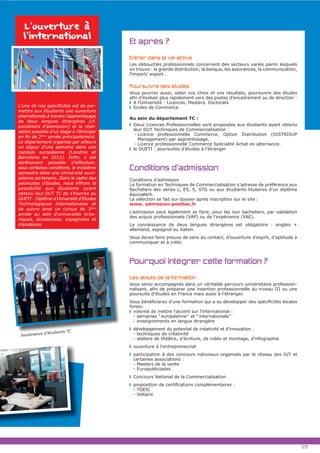 Et après ?
Entrer dans la vie active
Les débouchés professionnels concernent des secteurs variés parmi lesquels
on trouve : la grande distribution, la banque, les assurances, la communication,
l’import/ export…
Poursuivre des études
Vous pourrez aussi, selon vos choix et vos résultats, poursuivre des études
A l’Université : Licences, Masters, Doctorats
Ecoles de Commerce
Au sein du département TC :
Deux Licences Professionnelles sont proposées aux étudiants ayant obtenu
leur DUT Techniques de Commercialisation :
- Licence professionnelle Commerce, Option Distribution (DISTRISUP
Management) par apprentissage,
- Licence professionnelle Commerce Spécialité Achat en alternance.
le DUETI : poursuites d’études à l’étranger
Conditions d’admission
Conditions d’admission
La formation en Techniques de Commercialisation s’adresse de préférence aux
Bacheliers des séries L, ES, S, STG ou aux étudiants titulaires d’un diplôme
équivalent.
La sélection se fait sur dossier après inscription sur le site:
www. admission-postbac.fr
L’admission peut également se faire, pour les non bacheliers, par validation
des acquis professionnels (VAP) ou de l’expérience (VAE).
La connaissance de deux langues étrangères est obligatoire : anglais +
allemand, espagnol ou italien.
Vous devez faire preuve de sens du contact, d’ouverture d’esprit, d’aptitude à
communiquer et à créer.
Pourquoi intégrer cette formation ?
Les atouts de la formation
Vous serez accompagnés dans un véritable parcours universitaire profession-
poursuite d’études en France mais aussi à l’étranger.
fortes:
volonté de mettre l’accent sur l’international :
- semaines “européenne“ et “internationale“
- enseignements en langue étrangère
développement du potentiel de créativité et d’innovation :
- techniques de créativité
- ateliers de théâtre, d’écriture, de vidéo et montage, d’infographie
ouverture à l’entrepreneuriat
participation à des concours nationaux organisés par le réseau des IUT et
certaines associations :
- Masters de la vente
- Europubliciades
Concours National de la Commercialisation
- TOEIC
- Voltaire
L’ouverture à
l’international
-
mettre aux étudiants une ouverture
internationale à travers l’apprentissage
de deux langues étrangères (cf.
conditions d’admission) et la réali-
sation possible d’un stage à l’étranger
ème
année principalement.
Le département organise par ailleurs
un séjour d’une semaine dans une
capitale européenne (Londres et
dorénavant possible d’effectuer,
sous certaines conditions, le troisième
semestre dans une Université euro-
péenne partenaire. Dans le cadre des
poursuites d’études, nous offrons la
possibilité aux étudiants ayant
obtenu leur DUT TC de s’inscrire au
DUETI : Diplôme d’Université d’Etudes
Technologiques Internationales et
de suivre ainsi un cursus de 3ème
année au sein d’universités brita-
niques, écossaisses, espagnoles et
irlandaises.
23
Soutenance d’étudiants TC
 