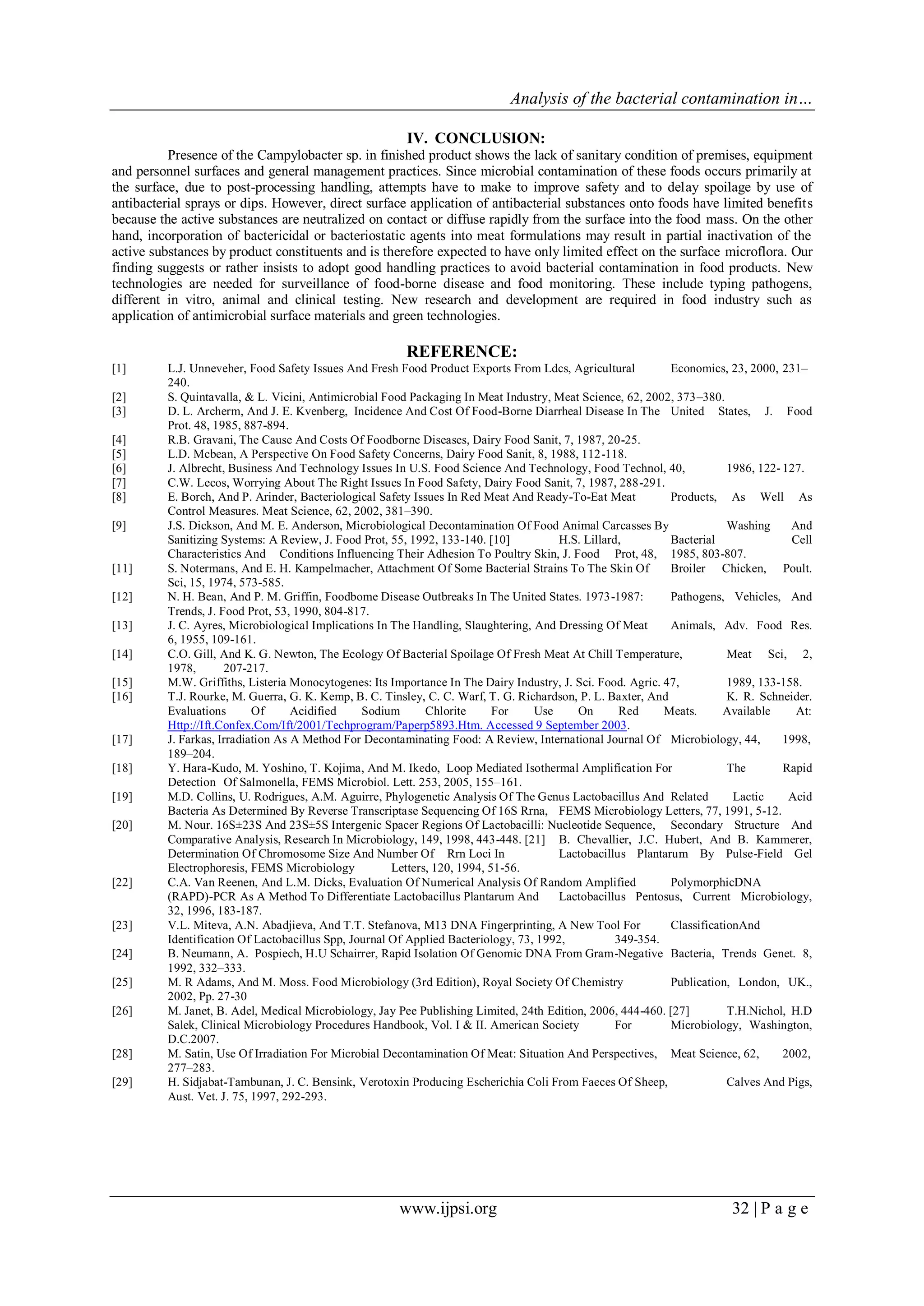 Analysis of the bacterial contamination in…
www.ijpsi.org 32 | P a g e
IV. CONCLUSION:
Presence of the Campylobacter sp. in finished product shows the lack of sanitary condition of premises, equipment
and personnel surfaces and general management practices. Since microbial contamination of these foods occurs primarily at
the surface, due to post-processing handling, attempts have to make to improve safety and to delay spoilage by use of
antibacterial sprays or dips. However, direct surface application of antibacterial substances onto foods have limited benefits
because the active substances are neutralized on contact or diffuse rapidly from the surface into the food mass. On the other
hand, incorporation of bactericidal or bacteriostatic agents into meat formulations may result in partial inactivation of the
active substances by product constituents and is therefore expected to have only limited effect on the surface microflora. Our
finding suggests or rather insists to adopt good handling practices to avoid bacterial contamination in food products. New
technologies are needed for surveillance of food-borne disease and food monitoring. These include typing pathogens,
different in vitro, animal and clinical testing. New research and development are required in food industry such as
application of antimicrobial surface materials and green technologies.
REFERENCE:
[1] L.J. Unneveher, Food Safety Issues And Fresh Food Product Exports From Ldcs, Agricultural Economics, 23, 2000, 231–
240.
[2] S. Quintavalla, & L. Vicini, Antimicrobial Food Packaging In Meat Industry, Meat Science, 62, 2002, 373–380.
[3] D. L. Archerm, And J. E. Kvenberg, Incidence And Cost Of Food-Borne Diarrheal Disease In The United States, J. Food
Prot. 48, 1985, 887-894.
[4] R.B. Gravani, The Cause And Costs Of Foodborne Diseases, Dairy Food Sanit, 7, 1987, 20-25.
[5] L.D. Mcbean, A Perspective On Food Safety Concerns, Dairy Food Sanit, 8, 1988, 112-118.
[6] J. Albrecht, Business And Technology Issues In U.S. Food Science And Technology, Food Technol, 40, 1986, 122- 127.
[7] C.W. Lecos, Worrying About The Right Issues In Food Safety, Dairy Food Sanit, 7, 1987, 288-291.
[8] E. Borch, And P. Arinder, Bacteriological Safety Issues In Red Meat And Ready-To-Eat Meat Products, As Well As
Control Measures. Meat Science, 62, 2002, 381–390.
[9] J.S. Dickson, And M. E. Anderson, Microbiological Decontamination Of Food Animal Carcasses By Washing And
Sanitizing Systems: A Review, J. Food Prot, 55, 1992, 133-140. [10] H.S. Lillard, Bacterial Cell
Characteristics And Conditions Influencing Their Adhesion To Poultry Skin, J. Food Prot, 48, 1985, 803-807.
[11] S. Notermans, And E. H. Kampelmacher, Attachment Of Some Bacterial Strains To The Skin Of Broiler Chicken, Poult.
Sci, 15, 1974, 573-585.
[12] N. H. Bean, And P. M. Griffin, Foodbome Disease Outbreaks In The United States. 1973-1987: Pathogens, Vehicles, And
Trends, J. Food Prot, 53, 1990, 804-817.
[13] J. C. Ayres, Microbiological Implications In The Handling, Slaughtering, And Dressing Of Meat Animals, Adv. Food Res.
6, 1955, 109-161.
[14] C.O. Gill, And K. G. Newton, The Ecology Of Bacterial Spoilage Of Fresh Meat At Chill Temperature, Meat Sci, 2,
1978, 207-217.
[15] M.W. Griffiths, Listeria Monocytogenes: Its Importance In The Dairy Industry, J. Sci. Food. Agric. 47, 1989, 133-158.
[16] T.J. Rourke, M. Guerra, G. K. Kemp, B. C. Tinsley, C. C. Warf, T. G. Richardson, P. L. Baxter, And K. R. Schneider.
Evaluations Of Acidified Sodium Chlorite For Use On Red Meats. Available At:
Http://Ift.Confex.Com/Ift/2001/Techprogram/Paperp5893.Htm. Accessed 9 September 2003.
[17] J. Farkas, Irradiation As A Method For Decontaminating Food: A Review, International Journal Of Microbiology, 44, 1998,
189–204.
[18] Y. Hara-Kudo, M. Yoshino, T. Kojima, And M. Ikedo, Loop Mediated Isothermal Amplification For The Rapid
Detection Of Salmonella, FEMS Microbiol. Lett. 253, 2005, 155–161.
[19] M.D. Collins, U. Rodrigues, A.M. Aguirre, Phylogenetic Analysis Of The Genus Lactobacillus And Related Lactic Acid
Bacteria As Determined By Reverse Transcriptase Sequencing Of 16S Rrna, FEMS Microbiology Letters, 77, 1991, 5-12.
[20] M. Nour. 16S±23S And 23S±5S Intergenic Spacer Regions Of Lactobacilli: Nucleotide Sequence, Secondary Structure And
Comparative Analysis, Research In Microbiology, 149, 1998, 443-448. [21] B. Chevallier, J.C. Hubert, And B. Kammerer,
Determination Of Chromosome Size And Number Of Rrn Loci In Lactobacillus Plantarum By Pulse-Field Gel
Electrophoresis, FEMS Microbiology Letters, 120, 1994, 51-56.
[22] C.A. Van Reenen, And L.M. Dicks, Evaluation Of Numerical Analysis Of Random Amplified PolymorphicDNA
(RAPD)-PCR As A Method To Differentiate Lactobacillus Plantarum And Lactobacillus Pentosus, Current Microbiology,
32, 1996, 183-187.
[23] V.L. Miteva, A.N. Abadjieva, And T.T. Stefanova, M13 DNA Fingerprinting, A New Tool For ClassificationAnd
Identification Of Lactobacillus Spp, Journal Of Applied Bacteriology, 73, 1992, 349-354.
[24] B. Neumann, A. Pospiech, H.U Schairrer, Rapid Isolation Of Genomic DNA From Gram-Negative Bacteria, Trends Genet. 8,
1992, 332–333.
[25] M. R Adams, And M. Moss. Food Microbiology (3rd Edition), Royal Society Of Chemistry Publication, London, UK.,
2002, Pp. 27-30
[26] M. Janet, B. Adel, Medical Microbiology, Jay Pee Publishing Limited, 24th Edition, 2006, 444-460. [27] T.H.Nichol, H.D
Salek, Clinical Microbiology Procedures Handbook, Vol. I & II. American Society For Microbiology, Washington,
D.C.2007.
[28] M. Satin, Use Of Irradiation For Microbial Decontamination Of Meat: Situation And Perspectives, Meat Science, 62, 2002,
277–283.
[29] H. Sidjabat-Tambunan, J. C. Bensink, Verotoxin Producing Escherichia Coli From Faeces Of Sheep, Calves And Pigs,
Aust. Vet. J. 75, 1997, 292-293.
 