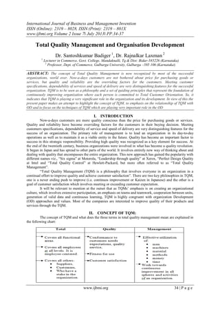 International Journal of Business and Management Invention
ISSN (Online): 2319 – 8028, ISSN (Print): 2319 – 801X
www.ijbmi.org Volume 2 Issue 7ǁ July 2013ǁ PP.34-37
www.ijbmi.org 34 | P a g e
Total Quality Management and Organisation Development
Dr. Santoshkumar Badiger 1
, Dr. Rajnalkar Laxman 2
1
Lecturer in Commerce, Govt. College, Mandaknalli, Tq & Dist: Bidar-585226 (Karnataka)
2
Professor, Dept. of Commerce, Gulbarga University, Gulbarga –585 106 (Karnataka)
ABSTRACT: The concept of Total Quality Management is now recognized by most of the successful
organizations, world over. Now-a-days customers are not bothered about price for purchasing goods or
services, but quality and reliability are the overriding factors for the customers. Meeting customer
specifications, dependability of services and speed of delivery are very distinguishing features for the successful
organization. TQM is to be seen as a philosophy and a set of guiding principles that represent the foundation of
continuously improving organization where each person is committed to Total Customer Orientation. So, it
indicates that TQM is playing a very significant role in the organization and its development. In view of this the
present paper makes an attempt to highlight the concept of TQM, to emphasis on the relationship of TQM with
OD and to focus on the techniques of TQM which are playing very important role in the OD
I. INTRODUCTION
Now-a-days customers are more quality conscious than the price for purchasing goods or services.
Quality and reliability have become overriding factors for the customers in their buying decision. Meeting
customers specifications, dependability of service and speed of delivery are very distinguishing features for the
success of an organization. The primary role of management is to lead an organization in its day-to-day
operations as well as to maintain it as a viable entity in the future. Quality has become an important factor to
success in this strategic responsibility. Providing high quality was recognized as a key element for success. At
the end of the twentieth century, business organizations were involved in what has become a quality revolution.
It began in Japan and has spread to other parts of the world. It involves entirely new way of thinking about and
dealing with quality that encompasses the entire organization. This new approach has gained the popularity with
different names viz., “Six sigma” at Motorola, “Leadership through quality” at Xerox, “Perfect Design Quality
at Intel and “Total Quality Control” at Hewlett-Packard, but more often referred to as “Total Quality
Management”.
“Total Quality Management (TQM) is a philosophy that involves everyone in an organization in a
continual effort to improve quality and achieve customer satisfaction”. There are two key philosophies in TQM,
one is a never ending push to improve (i.e. continuos improvement or Kaizen in Japanese) and the other is a
goal of customer satisfaction which involves meeting or exceeding customer expectation.
It will be relevant to mention at the outset that as TQMs‟ emphasis is on creating an organizational
culture, which involves extensive participation, an emphasis on teams and teamwork, cooperation between units,
generation of valid data and continuous learning, TQM is highly congruent with organization Development
(OD) approaches and values. Most of the companies are interested to improve quality of their products and
services through the TQM.
II. CONCEPT OF TQM:
The concept of TQM and what does the three terms in total quality management mean are explained in
the following chart:
 