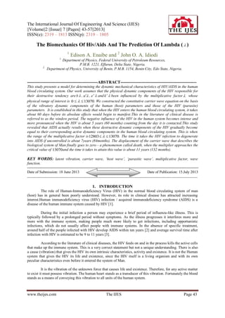 The International Journal Of Engineering And Science (IJES)
||Volume||2 ||Issue|| 7 ||Pages|| 43-57||2013||
ISSN(e): 2319 – 1813 ISSN(p): 2319 – 1805
www.theijes.com The IJES Page 43
The Biomechanics Of Hiv/Aids And The Prediction Of Lambda (  )
1
Edison A. Enaibe and 2
John O. A. Idiodi
1.
Department of Physics, Federal University of Petroleum Resources,
P.M.B. 1221, Effurun, Delta State, Nigeria.
2.
Department of Physics, University of Benin, P.M.B. 1154, Benin City, Edo State, Nigeria.
---------------------------------------------------ABSTRACT-------------------------------------------------------
This study presents a model for determining the dynamic mechanical characteristics of HIV/AIDS in the human
blood circulating system. Our work assumes that the physical dynamic components of the HIV responsible for
their destructive tendency are 
b , 
n , 
  and 
k been influenced by the multiplicative factor  whose
physical range of interest is 13070
0 
  . We constructed the constitutive carrier wave equation on the basis
of the vibratory dynamic components of the human (host) parameters and those of the HIV (parasite)
parameters. It is established in this study that when the HIV enters the human blood circulating system, it takes
about 60 days before its absolute effects would begin to manifest.This in the literature of clinical disease is
referred to as the window period. The negative influence of the HIV in the human system becomes intense and
more pronounced when the HIV is about 5 years (60 months) counting from the day it is contacted.This study
revealed that AIDS actually results when these destructive dynamic components of the HIV gradually become
equal to their corresponding active dynamic components in the human blood circulating system. This is when
the range of the multiplicative factor is 13070
12803 
  . The time it takes the HIV infection to degenerate
into AIDS if uncontrolled is about 7years (84months). The displacement of the carrier wave that describes the
biological system of Man finally goes to zero - a phenomenon called death, when the multiplier approaches the
critical value of 13070and the time it takes to attain this value is about 11 years (132 months).
KEY WORDS: latent vibration, carrier wave, ‘host wave’, ‘parasitic wave’, multiplicative factor, wave
function.
----------------------------------------------------------------------------------------------------------------------------------------
Date of Submission: 18 June 2013 Date of Publication: 15.July 2013
---------------------------------------------------------------------------------------------------------------------------------------------------
1. INTRODUCTION
The role of Human-Immunodeficiency Virus (HIV) in the normal blood circulating system of man
(host) has in general been poorly understood. However, its role in clinical disease has attracted increasing
interest.Human immunodeficiency virus (HIV) infection / acquired immunodeficiency syndrome (AIDS) is a
disease of the human immune system caused by HIV [1].
During the initial infection a person may experience a brief period of influenza-like illness. This is
typically followed by a prolonged period without symptoms. As the illness progresses it interferes more and
more with the immune system, making people much more likely to get infections, including opportunistic
infections, which do not usually affect people with immune systems. In the absence of specific treatment,
around half of the people infected with HIV develop AIDS within ten years [2] and average survival time after
infection with HIV is estimated to be 9 to 11 years [3].
According to the literature of clinical diseases, the HIV feeds on and in the process kills the active cells
that make up the immune system. This is a very correct statement but not a unique understanding. There is also
a cause (vibration) that gives the HIV its own intrinsic characteristics, activity and existence. It is not the Human
system that gives the HIV its life and existence, since the HIV itself is a living organism and with its own
peculiar characteristics even before it entered the system of Man.
It is the vibration of the unknown force that causes life and existence. Therefore, for any active matter
to exist it must possess vibration. The human heart stands as a transducer of this vibration. Fortunately the blood
stands as a means of conveying this vibration to all units of the human system.
 