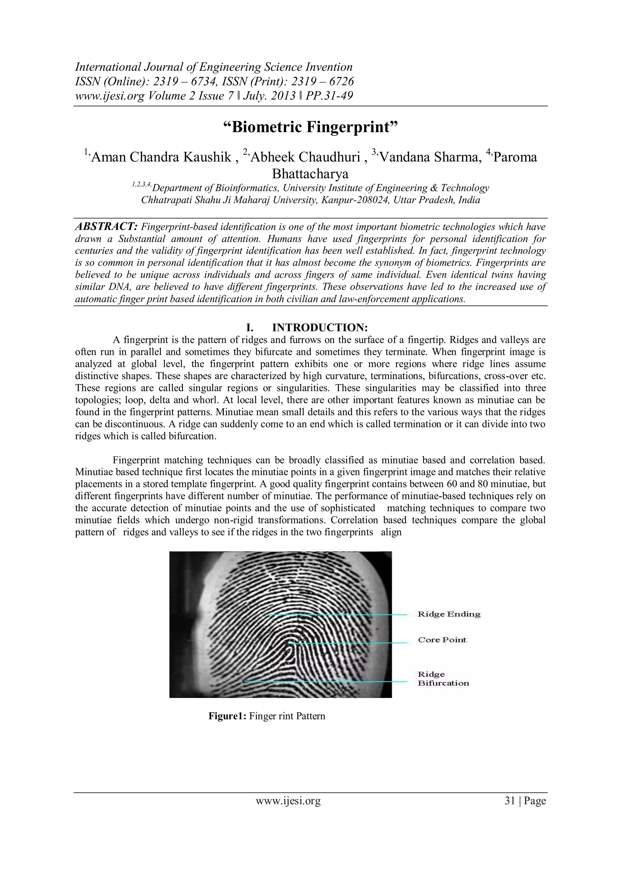 International Journal of Engineering Science Invention
ISSN (Online): 2319 – 6734, ISSN (Print): 2319 – 6726
www.ijesi.org Volume 2 Issue 7 ǁ July. 2013 ǁ PP.31-49
www.ijesi.org 31 | Page
“Biometric Fingerprint”
1,
Aman Chandra Kaushik , 2,
Abheek Chaudhuri , 3,
Vandana Sharma, 4,
Paroma
Bhattacharya
1,2,3,4,
Department of Bioinformatics, University Institute of Engineering & Technology
Chhatrapati Shahu Ji Maharaj University, Kanpur-208024, Uttar Pradesh, India
ABSTRACT: Fingerprint-based identification is one of the most important biometric technologies which have
drawn a Substantial amount of attention. Humans have used fingerprints for personal identification for
centuries and the validity of fingerprint identification has been well established. In fact, fingerprint technology
is so common in personal identification that it has almost become the synonym of biometrics. Fingerprints are
believed to be unique across individuals and across fingers of same individual. Even identical twins having
similar DNA, are believed to have different fingerprints. These observations have led to the increased use of
automatic finger print based identification in both civilian and law-enforcement applications.
I. INTRODUCTION:
A fingerprint is the pattern of ridges and furrows on the surface of a fingertip. Ridges and valleys are
often run in parallel and sometimes they bifurcate and sometimes they terminate. When fingerprint image is
analyzed at global level, the fingerprint pattern exhibits one or more regions where ridge lines assume
distinctive shapes. These shapes are characterized by high curvature, terminations, bifurcations, cross-over etc.
These regions are called singular regions or singularities. These singularities may be classified into three
topologies; loop, delta and whorl. At local level, there are other important features known as minutiae can be
found in the fingerprint patterns. Minutiae mean small details and this refers to the various ways that the ridges
can be discontinuous. A ridge can suddenly come to an end which is called termination or it can divide into two
ridges which is called bifurcation.
Fingerprint matching techniques can be broadly classified as minutiae based and correlation based.
Minutiae based technique first locates the minutiae points in a given fingerprint image and matches their relative
placements in a stored template fingerprint. A good quality fingerprint contains between 60 and 80 minutiae, but
different fingerprints have different number of minutiae. The performance of minutiae-based techniques rely on
the accurate detection of minutiae points and the use of sophisticated matching techniques to compare two
minutiae fields which undergo non-rigid transformations. Correlation based techniques compare the global
pattern of ridges and valleys to see if the ridges in the two fingerprints align
Figure1: Finger rint Pattern
 