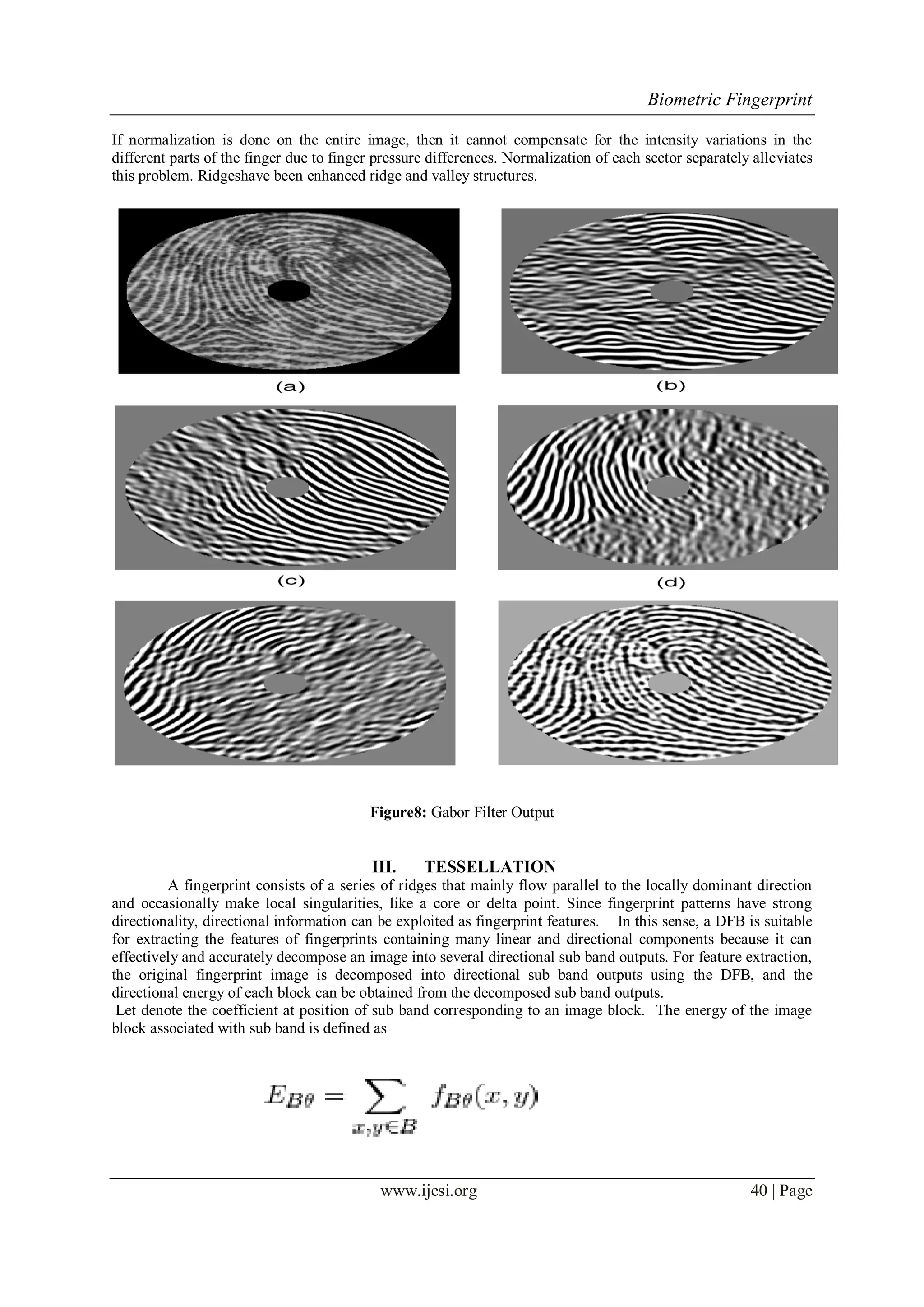 Biometric Fingerprint
www.ijesi.org 40 | Page
If normalization is done on the entire image, then it cannot compensate for the intensity variations in the
different parts of the finger due to finger pressure differences. Normalization of each sector separately alleviates
this problem. Ridgeshave been enhanced ridge and valley structures.
Figure8: Gabor Filter Output
III. TESSELLATION
A fingerprint consists of a series of ridges that mainly flow parallel to the locally dominant direction
and occasionally make local singularities, like a core or delta point. Since fingerprint patterns have strong
directionality, directional information can be exploited as fingerprint features. In this sense, a DFB is suitable
for extracting the features of fingerprints containing many linear and directional components because it can
effectively and accurately decompose an image into several directional sub band outputs. For feature extraction,
the original fingerprint image is decomposed into directional sub band outputs using the DFB, and the
directional energy of each block can be obtained from the decomposed sub band outputs.
Let denote the coefficient at position of sub band corresponding to an image block. The energy of the image
block associated with sub band is defined as
 