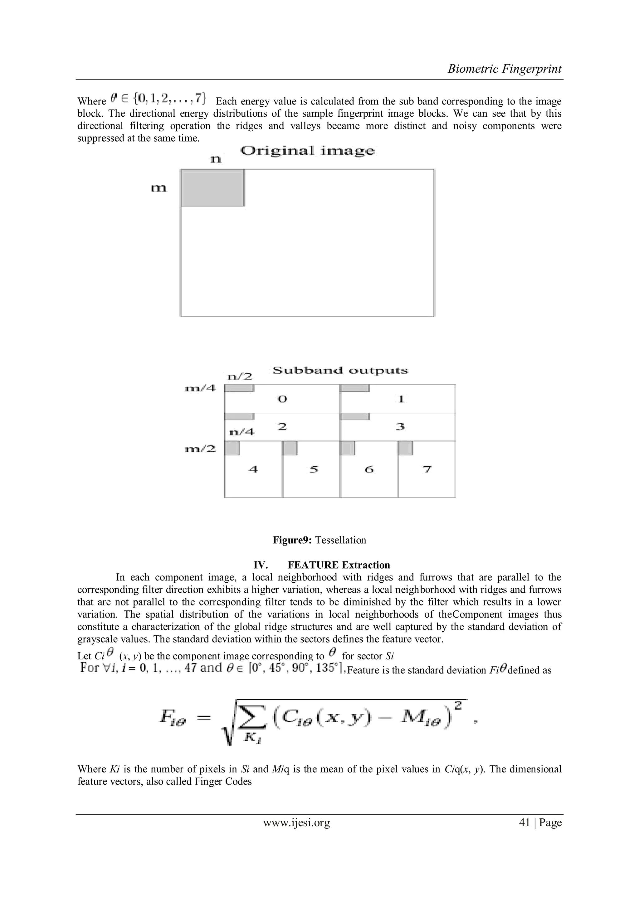 Biometric Fingerprint
www.ijesi.org 41 | Page
Where Each energy value is calculated from the sub band corresponding to the image
block. The directional energy distributions of the sample fingerprint image blocks. We can see that by this
directional filtering operation the ridges and valleys became more distinct and noisy components were
suppressed at the same time.
Figure9: Tessellation
IV. FEATURE Extraction
In each component image, a local neighborhood with ridges and furrows that are parallel to the
corresponding filter direction exhibits a higher variation, whereas a local neighborhood with ridges and furrows
that are not parallel to the corresponding filter tends to be diminished by the filter which results in a lower
variation. The spatial distribution of the variations in local neighborhoods of theComponent images thus
constitute a characterization of the global ridge structures and are well captured by the standard deviation of
grayscale values. The standard deviation within the sectors defines the feature vector.
Let Ci (x, y) be the component image corresponding to for sector Si
Feature is the standard deviation Fi defined as
Where Ki is the number of pixels in Si and Miq is the mean of the pixel values in Ciq(x, y). The dimensional
feature vectors, also called Finger Codes
 