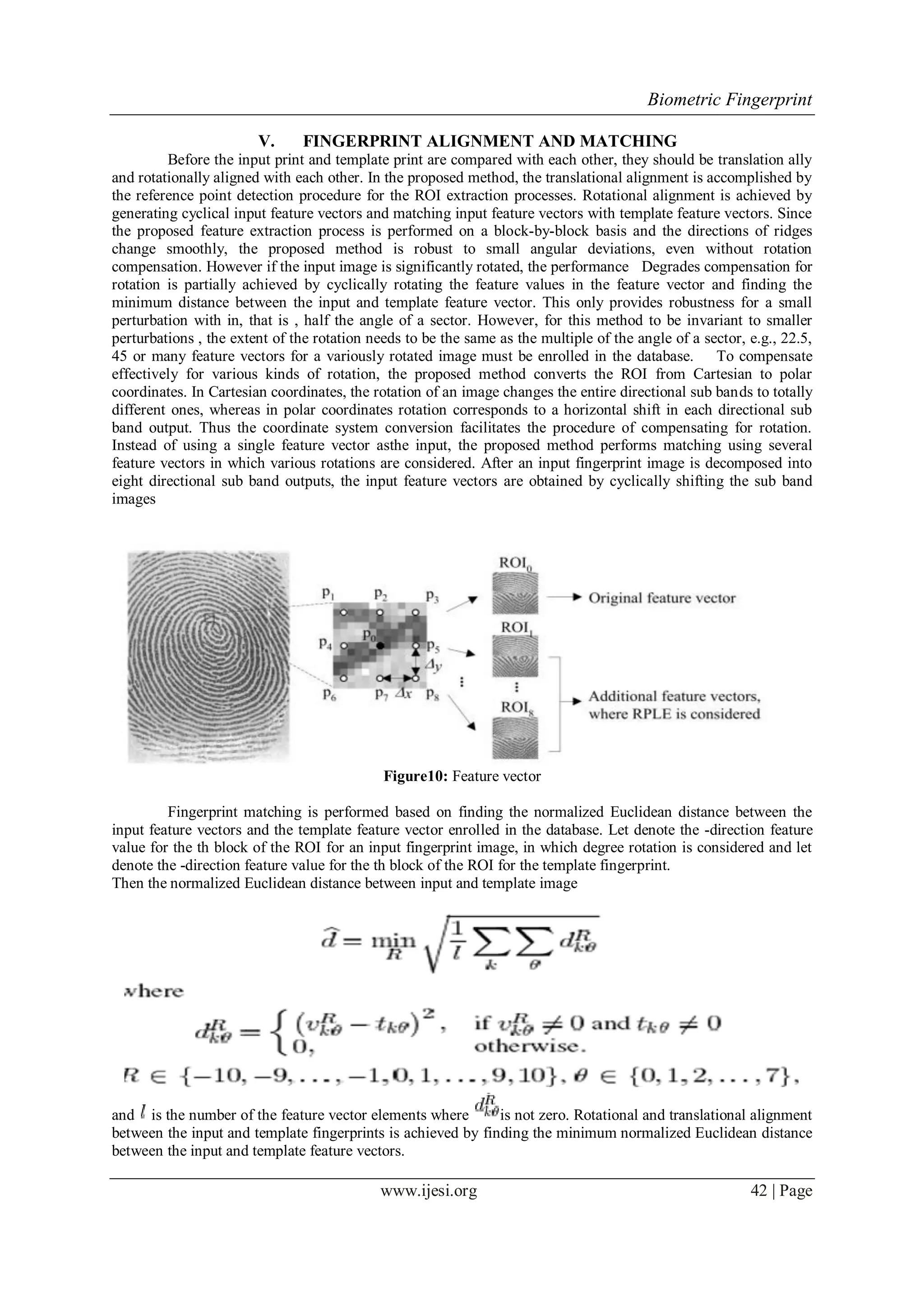 Biometric Fingerprint
www.ijesi.org 42 | Page
V. FINGERPRINT ALIGNMENT AND MATCHING
Before the input print and template print are compared with each other, they should be translation ally
and rotationally aligned with each other. In the proposed method, the translational alignment is accomplished by
the reference point detection procedure for the ROI extraction processes. Rotational alignment is achieved by
generating cyclical input feature vectors and matching input feature vectors with template feature vectors. Since
the proposed feature extraction process is performed on a block-by-block basis and the directions of ridges
change smoothly, the proposed method is robust to small angular deviations, even without rotation
compensation. However if the input image is significantly rotated, the performance Degrades compensation for
rotation is partially achieved by cyclically rotating the feature values in the feature vector and finding the
minimum distance between the input and template feature vector. This only provides robustness for a small
perturbation with in, that is , half the angle of a sector. However, for this method to be invariant to smaller
perturbations , the extent of the rotation needs to be the same as the multiple of the angle of a sector, e.g., 22.5,
45 or many feature vectors for a variously rotated image must be enrolled in the database. To compensate
effectively for various kinds of rotation, the proposed method converts the ROI from Cartesian to polar
coordinates. In Cartesian coordinates, the rotation of an image changes the entire directional sub bands to totally
different ones, whereas in polar coordinates rotation corresponds to a horizontal shift in each directional sub
band output. Thus the coordinate system conversion facilitates the procedure of compensating for rotation.
Instead of using a single feature vector asthe input, the proposed method performs matching using several
feature vectors in which various rotations are considered. After an input fingerprint image is decomposed into
eight directional sub band outputs, the input feature vectors are obtained by cyclically shifting the sub band
images
Figure10: Feature vector
Fingerprint matching is performed based on finding the normalized Euclidean distance between the
input feature vectors and the template feature vector enrolled in the database. Let denote the -direction feature
value for the th block of the ROI for an input fingerprint image, in which degree rotation is considered and let
denote the -direction feature value for the th block of the ROI for the template fingerprint.
Then the normalized Euclidean distance between input and template image
and is the number of the feature vector elements where is not zero. Rotational and translational alignment
between the input and template fingerprints is achieved by finding the minimum normalized Euclidean distance
between the input and template feature vectors.
 