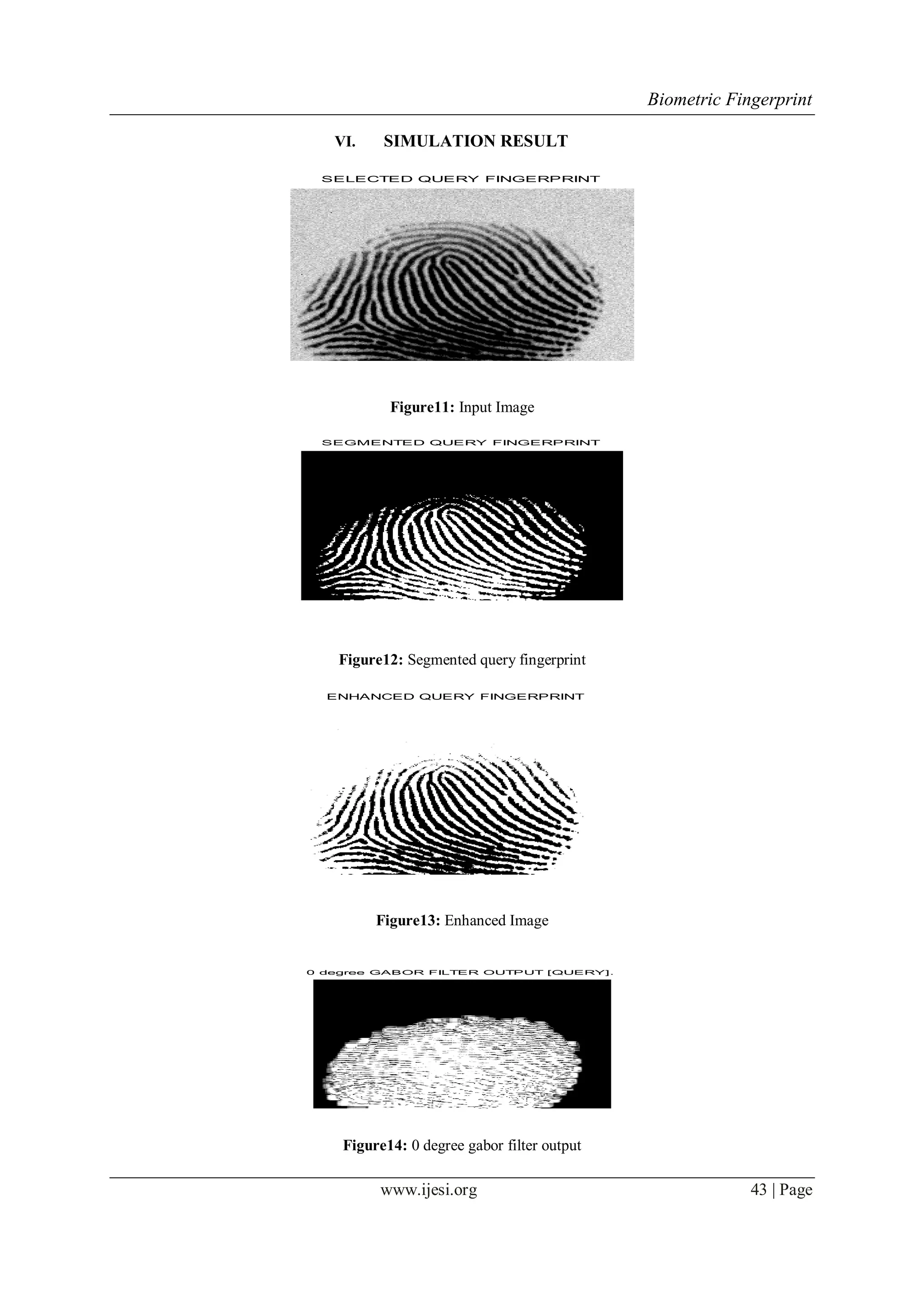 Biometric Fingerprint
www.ijesi.org 43 | Page
VI. SIMULATION RESULT
SELECTED QUERY FINGERPRINT
Figure11: Input Image
SEGMENTED QUERY FINGERPRINT
Figure12: Segmented query fingerprint
ENHANCED QUERY FINGERPRINT
Figure13: Enhanced Image
0 degree GABOR FILTER OUTPUT [QUERY].
Figure14: 0 degree gabor filter output
 