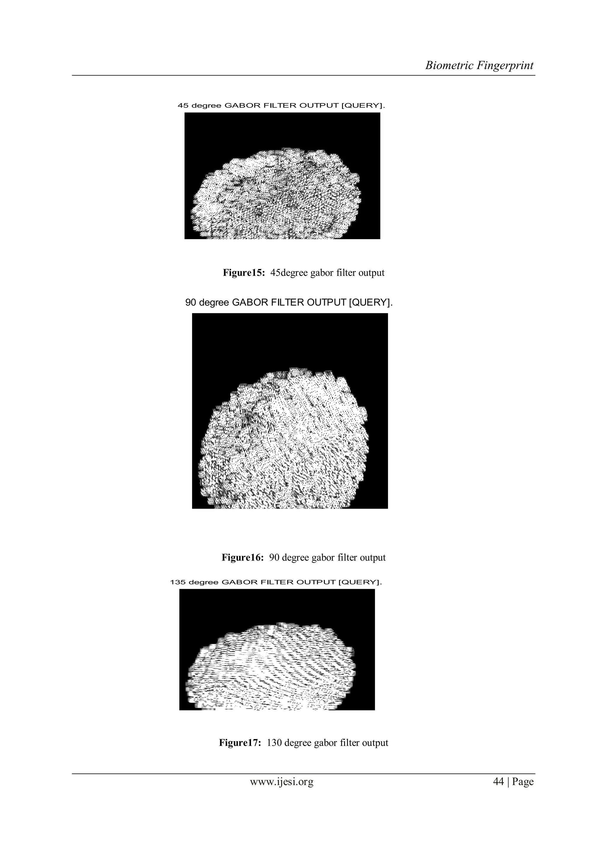 Biometric Fingerprint
www.ijesi.org 44 | Page
45 degree GABOR FILTER OUTPUT [QUERY].
Figure15: 45degree gabor filter output
90 degree GABOR FILTER OUTPUT [QUERY].
Figure16: 90 degree gabor filter output
135 degree GABOR FILTER OUTPUT [QUERY].
Figure17: 130 degree gabor filter output
 