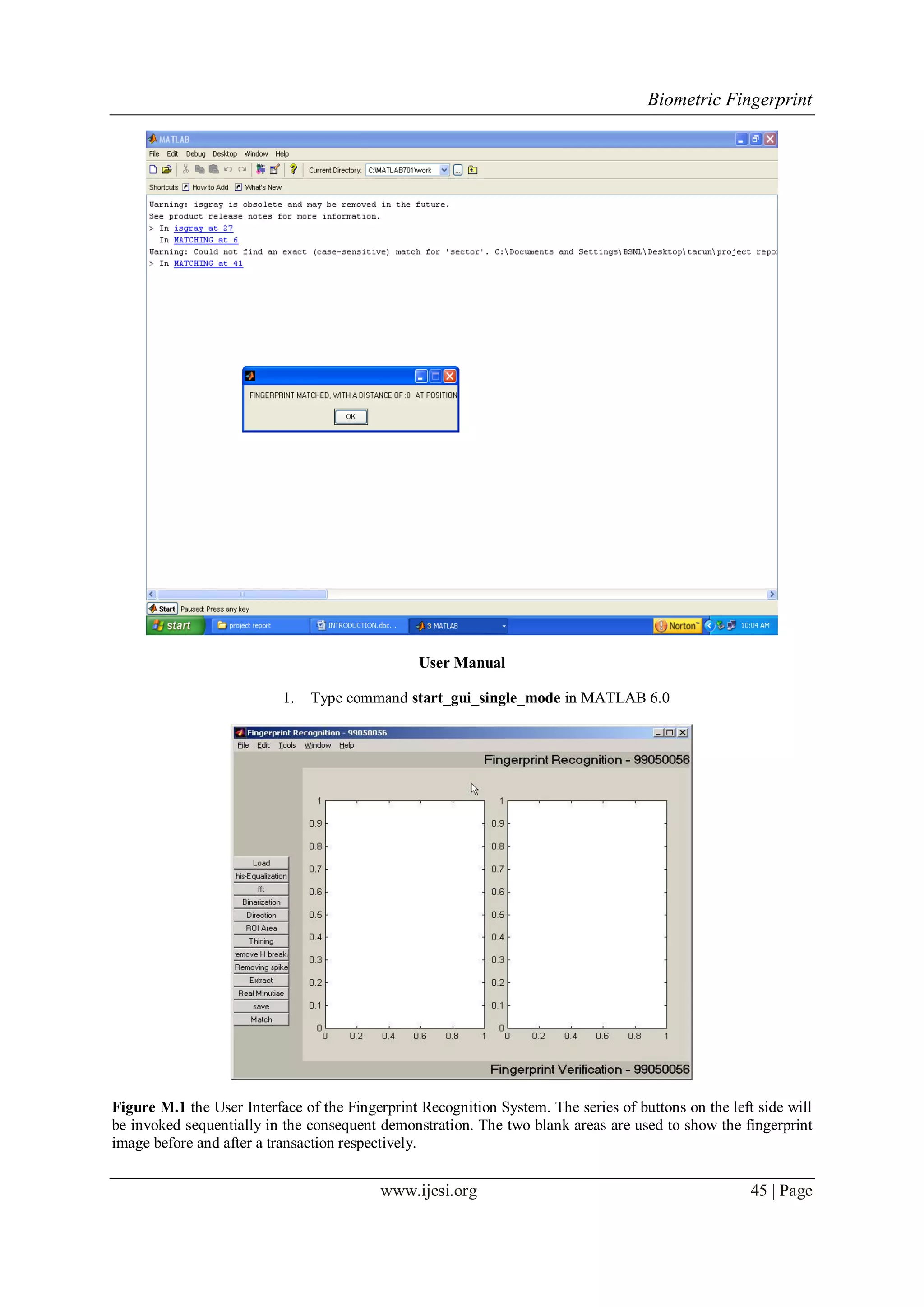 Biometric Fingerprint
www.ijesi.org 45 | Page
User Manual
1. Type command start_gui_single_mode in MATLAB 6.0
Figure M.1 the User Interface of the Fingerprint Recognition System. The series of buttons on the left side will
be invoked sequentially in the consequent demonstration. The two blank areas are used to show the fingerprint
image before and after a transaction respectively.
 