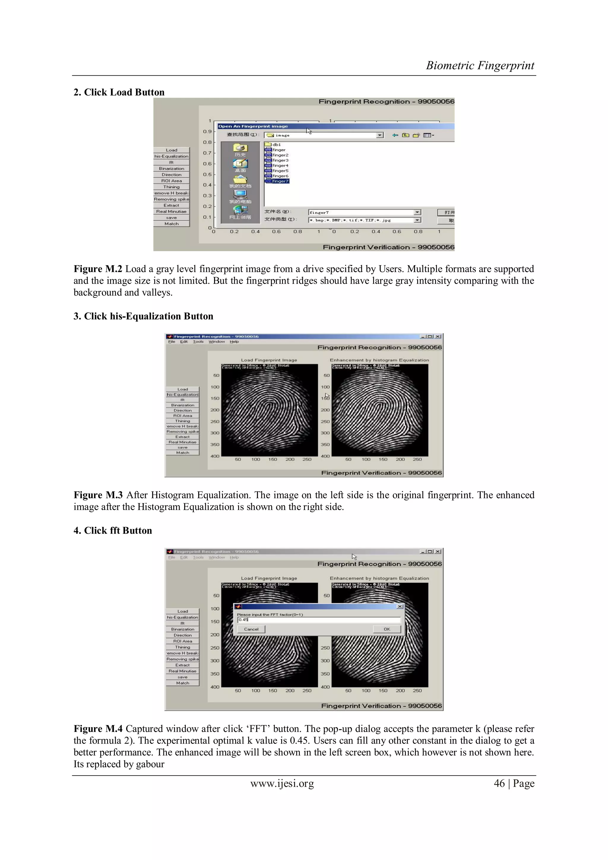 Biometric Fingerprint
www.ijesi.org 46 | Page
2. Click Load Button
Figure M.2 Load a gray level fingerprint image from a drive specified by Users. Multiple formats are supported
and the image size is not limited. But the fingerprint ridges should have large gray intensity comparing with the
background and valleys.
3. Click his-Equalization Button
Figure M.3 After Histogram Equalization. The image on the left side is the original fingerprint. The enhanced
image after the Histogram Equalization is shown on the right side.
4. Click fft Button
Figure M.4 Captured window after click „FFT‟ button. The pop-up dialog accepts the parameter k (please refer
the formula 2). The experimental optimal k value is 0.45. Users can fill any other constant in the dialog to get a
better performance. The enhanced image will be shown in the left screen box, which however is not shown here.
Its replaced by gabour
 