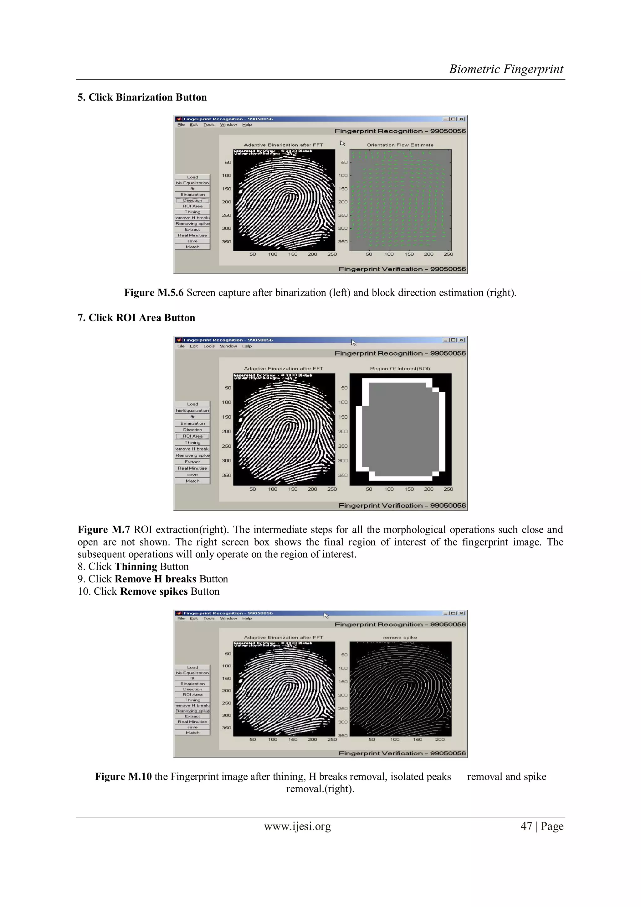 Biometric Fingerprint
www.ijesi.org 47 | Page
5. Click Binarization Button
Figure M.5.6 Screen capture after binarization (left) and block direction estimation (right).
7. Click ROI Area Button
Figure M.7 ROI extraction(right). The intermediate steps for all the morphological operations such close and
open are not shown. The right screen box shows the final region of interest of the fingerprint image. The
subsequent operations will only operate on the region of interest.
8. Click Thinning Button
9. Click Remove H breaks Button
10. Click Remove spikes Button
Figure M.10 the Fingerprint image after thining, H breaks removal, isolated peaks removal and spike
removal.(right).
 