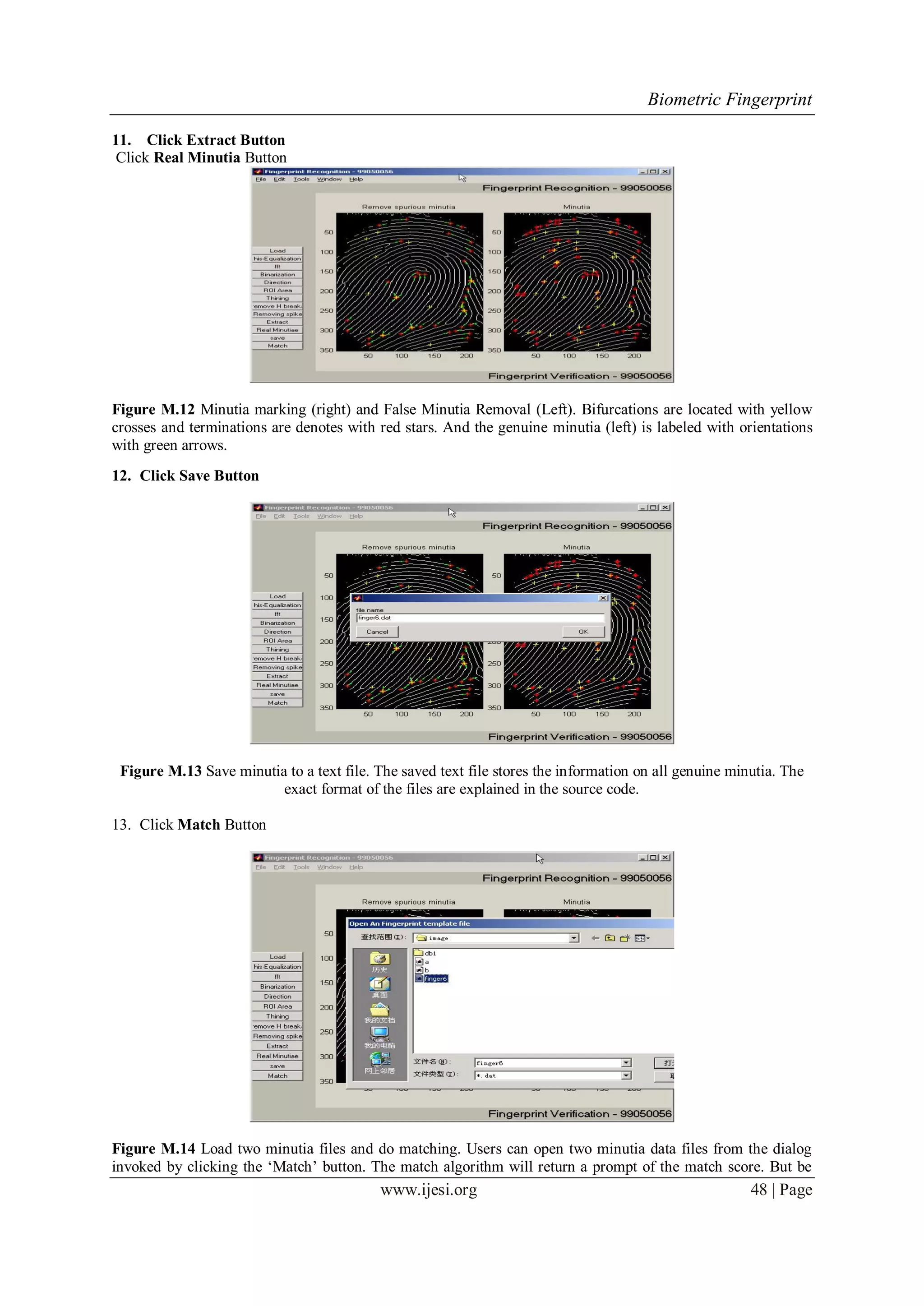Biometric Fingerprint
www.ijesi.org 48 | Page
11. Click Extract Button
Click Real Minutia Button
Figure M.12 Minutia marking (right) and False Minutia Removal (Left). Bifurcations are located with yellow
crosses and terminations are denotes with red stars. And the genuine minutia (left) is labeled with orientations
with green arrows.
12. Click Save Button
Figure M.13 Save minutia to a text file. The saved text file stores the information on all genuine minutia. The
exact format of the files are explained in the source code.
13. Click Match Button
Figure M.14 Load two minutia files and do matching. Users can open two minutia data files from the dialog
invoked by clicking the „Match‟ button. The match algorithm will return a prompt of the match score. But be
 