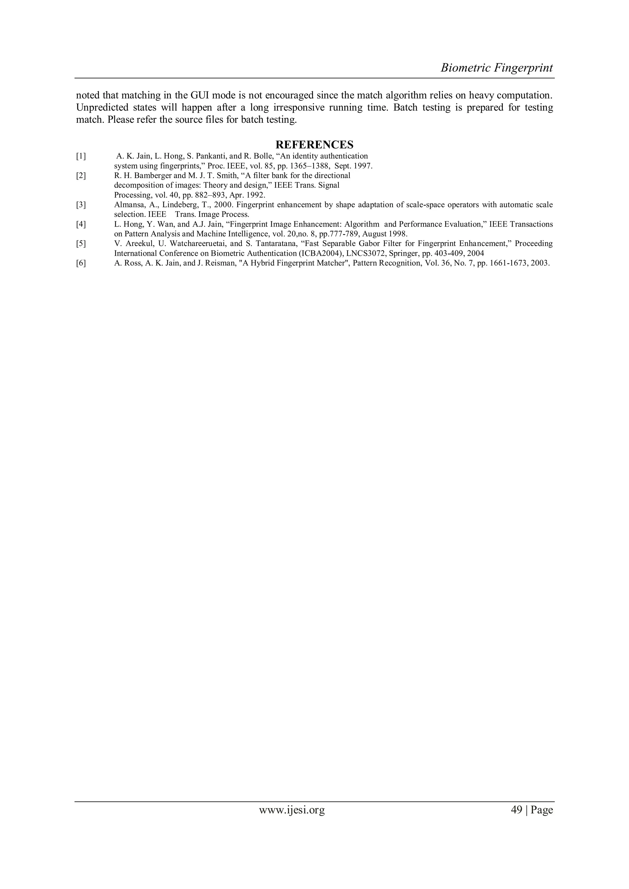 Biometric Fingerprint
www.ijesi.org 49 | Page
noted that matching in the GUI mode is not encouraged since the match algorithm relies on heavy computation.
Unpredicted states will happen after a long irresponsive running time. Batch testing is prepared for testing
match. Please refer the source files for batch testing.
REFERENCES
[1] A. K. Jain, L. Hong, S. Pankanti, and R. Bolle, “An identity authentication
system using fingerprints,” Proc. IEEE, vol. 85, pp. 1365–1388, Sept. 1997.
[2] R. H. Bamberger and M. J. T. Smith, “A filter bank for the directional
decomposition of images: Theory and design,” IEEE Trans. Signal
Processing, vol. 40, pp. 882–893, Apr. 1992.
[3] Almansa, A., Lindeberg, T., 2000. Fingerprint enhancement by shape adaptation of scale-space operators with automatic scale
selection. IEEE Trans. Image Process.
[4] L. Hong, Y. Wan, and A.J. Jain, “Fingerprint Image Enhancement: Algorithm and Performance Evaluation,” IEEE Transactions
on Pattern Analysis and Machine Intelligence, vol. 20,no. 8, pp.777-789, August 1998.
[5] V. Areekul, U. Watchareeruetai, and S. Tantaratana, “Fast Separable Gabor Filter for Fingerprint Enhancement,” Proceeding
International Conference on Biometric Authentication (ICBA2004), LNCS3072, Springer, pp. 403-409, 2004
[6] A. Ross, A. K. Jain, and J. Reisman, "A Hybrid Fingerprint Matcher", Pattern Recognition, Vol. 36, No. 7, pp. 1661-1673, 2003.
 
