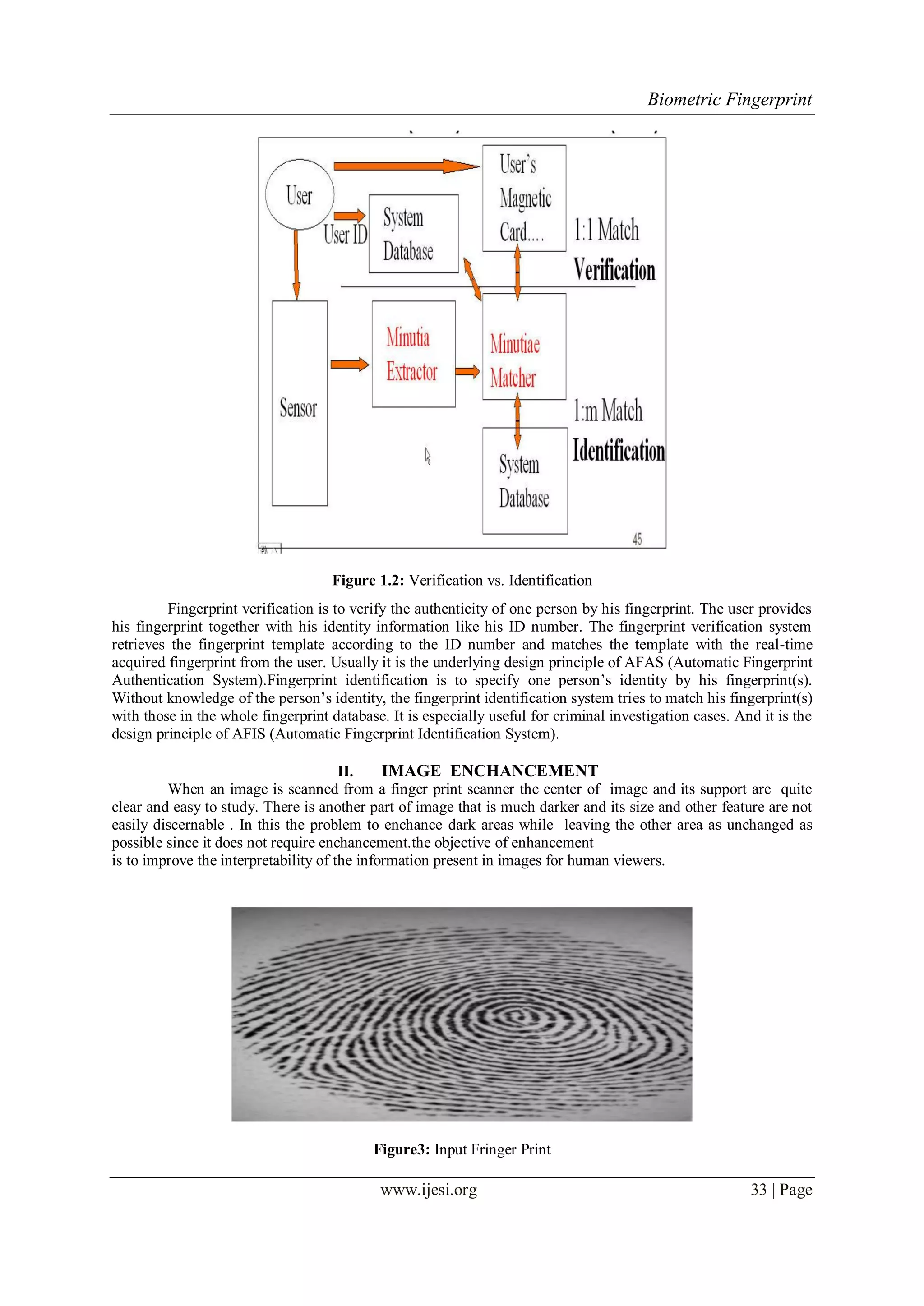 Biometric Fingerprint
www.ijesi.org 33 | Page
Figure 1.2: Verification vs. Identification
Fingerprint verification is to verify the authenticity of one person by his fingerprint. The user provides
his fingerprint together with his identity information like his ID number. The fingerprint verification system
retrieves the fingerprint template according to the ID number and matches the template with the real-time
acquired fingerprint from the user. Usually it is the underlying design principle of AFAS (Automatic Fingerprint
Authentication System).Fingerprint identification is to specify one person‟s identity by his fingerprint(s).
Without knowledge of the person‟s identity, the fingerprint identification system tries to match his fingerprint(s)
with those in the whole fingerprint database. It is especially useful for criminal investigation cases. And it is the
design principle of AFIS (Automatic Fingerprint Identification System).
II. IMAGE ENCHANCEMENT
When an image is scanned from a finger print scanner the center of image and its support are quite
clear and easy to study. There is another part of image that is much darker and its size and other feature are not
easily discernable . In this the problem to enchance dark areas while leaving the other area as unchanged as
possible since it does not require enchancement.the objective of enhancement
is to improve the interpretability of the information present in images for human viewers.
Figure3: Input Fringer Print
 