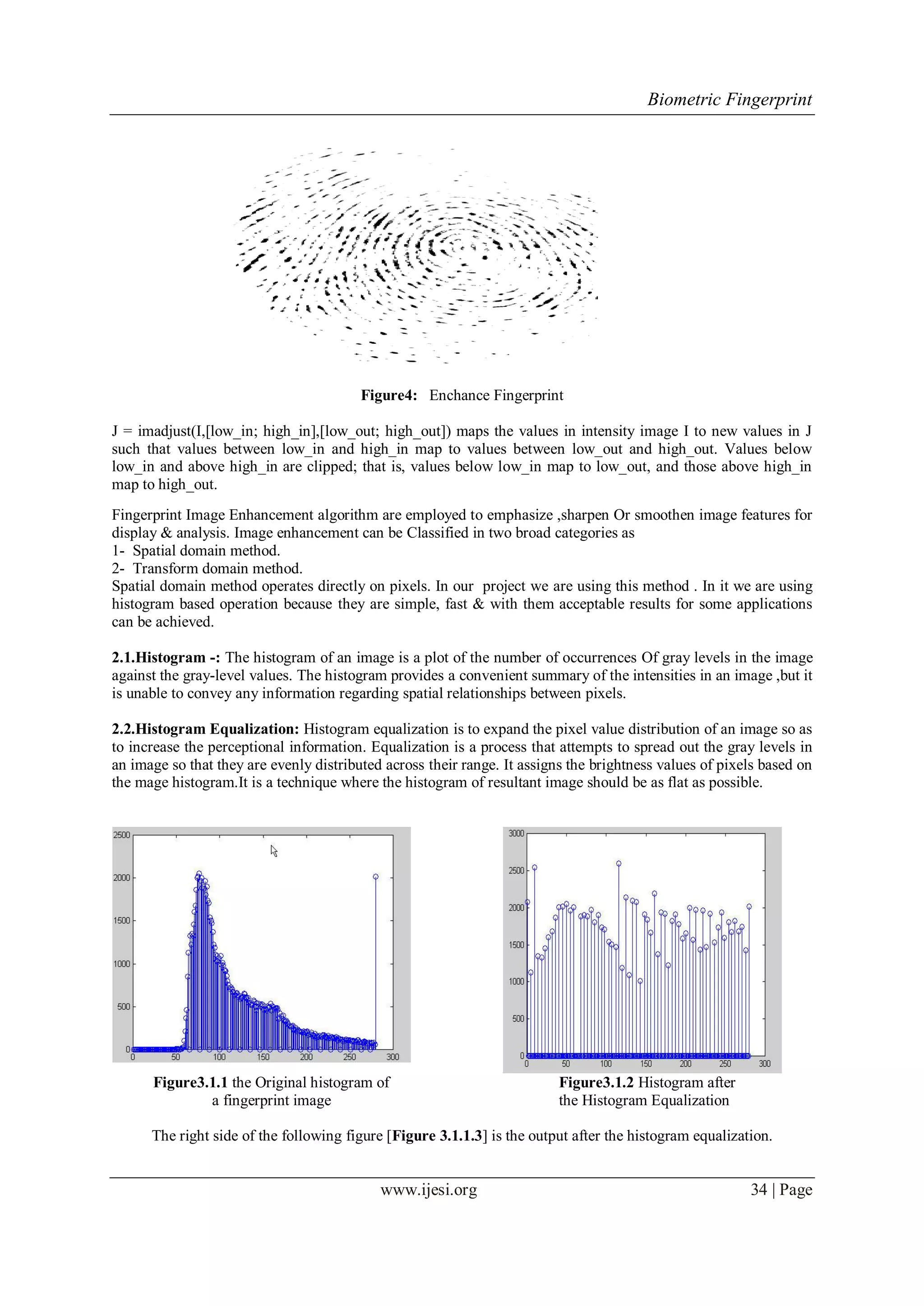 Biometric Fingerprint
www.ijesi.org 34 | Page
Figure4: Enchance Fingerprint
J = imadjust(I,[low_in; high_in],[low_out; high_out]) maps the values in intensity image I to new values in J
such that values between low_in and high_in map to values between low_out and high_out. Values below
low_in and above high_in are clipped; that is, values below low_in map to low_out, and those above high_in
map to high_out.
Fingerprint Image Enhancement algorithm are employed to emphasize ,sharpen Or smoothen image features for
display & analysis. Image enhancement can be Classified in two broad categories as
1- Spatial domain method.
2- Transform domain method.
Spatial domain method operates directly on pixels. In our project we are using this method . In it we are using
histogram based operation because they are simple, fast & with them acceptable results for some applications
can be achieved.
2.1.Histogram -: The histogram of an image is a plot of the number of occurrences Of gray levels in the image
against the gray-level values. The histogram provides a convenient summary of the intensities in an image ,but it
is unable to convey any information regarding spatial relationships between pixels.
2.2.Histogram Equalization: Histogram equalization is to expand the pixel value distribution of an image so as
to increase the perceptional information. Equalization is a process that attempts to spread out the gray levels in
an image so that they are evenly distributed across their range. It assigns the brightness values of pixels based on
the mage histogram.It is a technique where the histogram of resultant image should be as flat as possible.
Figure3.1.1 the Original histogram of
a fingerprint image
Figure3.1.2 Histogram after
the Histogram Equalization
The right side of the following figure [Figure 3.1.1.3] is the output after the histogram equalization.
 