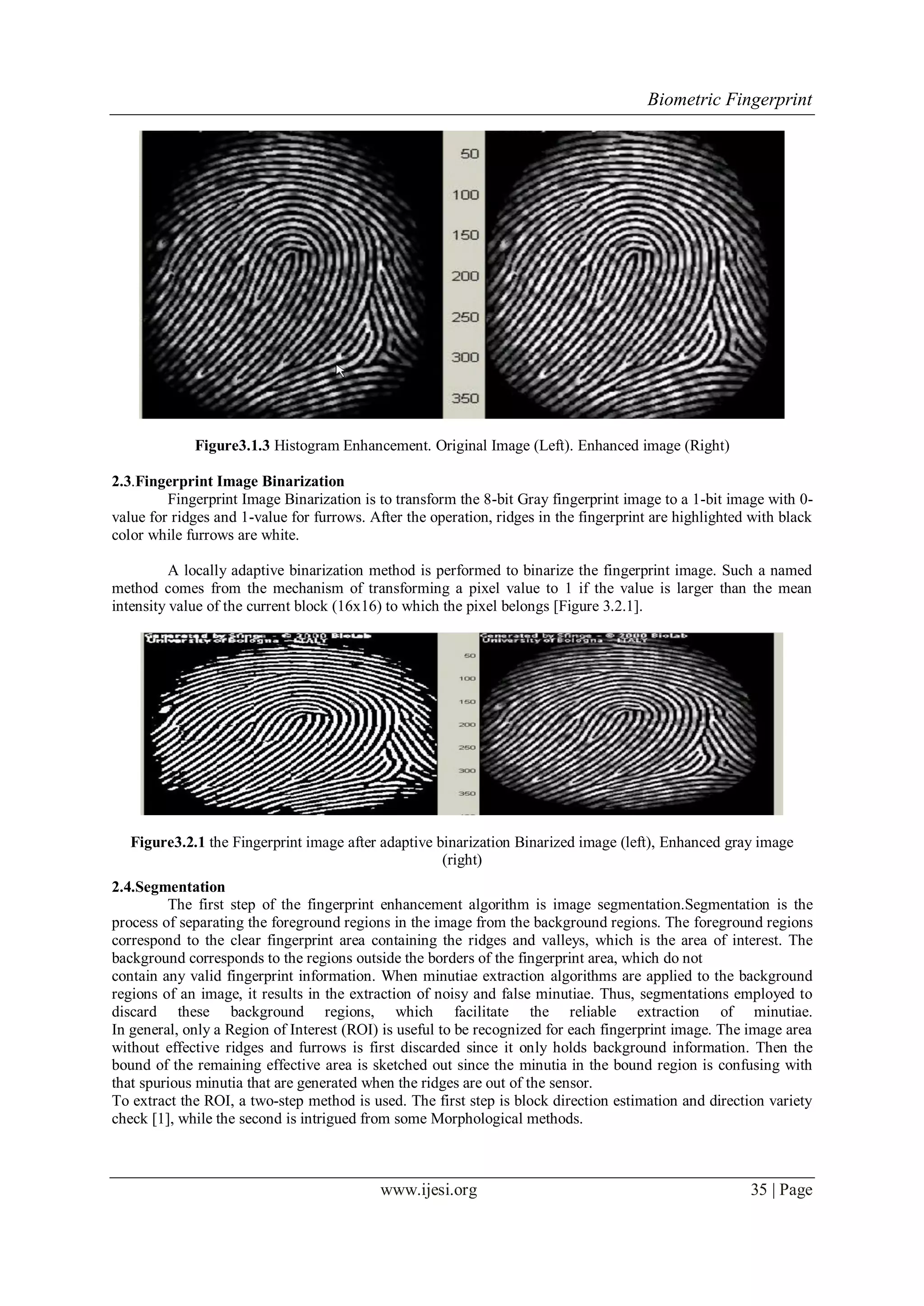 Biometric Fingerprint
www.ijesi.org 35 | Page
Figure3.1.3 Histogram Enhancement. Original Image (Left). Enhanced image (Right)
2.3.Fingerprint Image Binarization
Fingerprint Image Binarization is to transform the 8-bit Gray fingerprint image to a 1-bit image with 0-
value for ridges and 1-value for furrows. After the operation, ridges in the fingerprint are highlighted with black
color while furrows are white.
A locally adaptive binarization method is performed to binarize the fingerprint image. Such a named
method comes from the mechanism of transforming a pixel value to 1 if the value is larger than the mean
intensity value of the current block (16x16) to which the pixel belongs [Figure 3.2.1].
Figure3.2.1 the Fingerprint image after adaptive binarization Binarized image (left), Enhanced gray image
(right)
2.4.Segmentation
The first step of the fingerprint enhancement algorithm is image segmentation.Segmentation is the
process of separating the foreground regions in the image from the background regions. The foreground regions
correspond to the clear fingerprint area containing the ridges and valleys, which is the area of interest. The
background corresponds to the regions outside the borders of the fingerprint area, which do not
contain any valid fingerprint information. When minutiae extraction algorithms are applied to the background
regions of an image, it results in the extraction of noisy and false minutiae. Thus, segmentations employed to
discard these background regions, which facilitate the reliable extraction of minutiae.
In general, only a Region of Interest (ROI) is useful to be recognized for each fingerprint image. The image area
without effective ridges and furrows is first discarded since it only holds background information. Then the
bound of the remaining effective area is sketched out since the minutia in the bound region is confusing with
that spurious minutia that are generated when the ridges are out of the sensor.
To extract the ROI, a two-step method is used. The first step is block direction estimation and direction variety
check [1], while the second is intrigued from some Morphological methods.
 