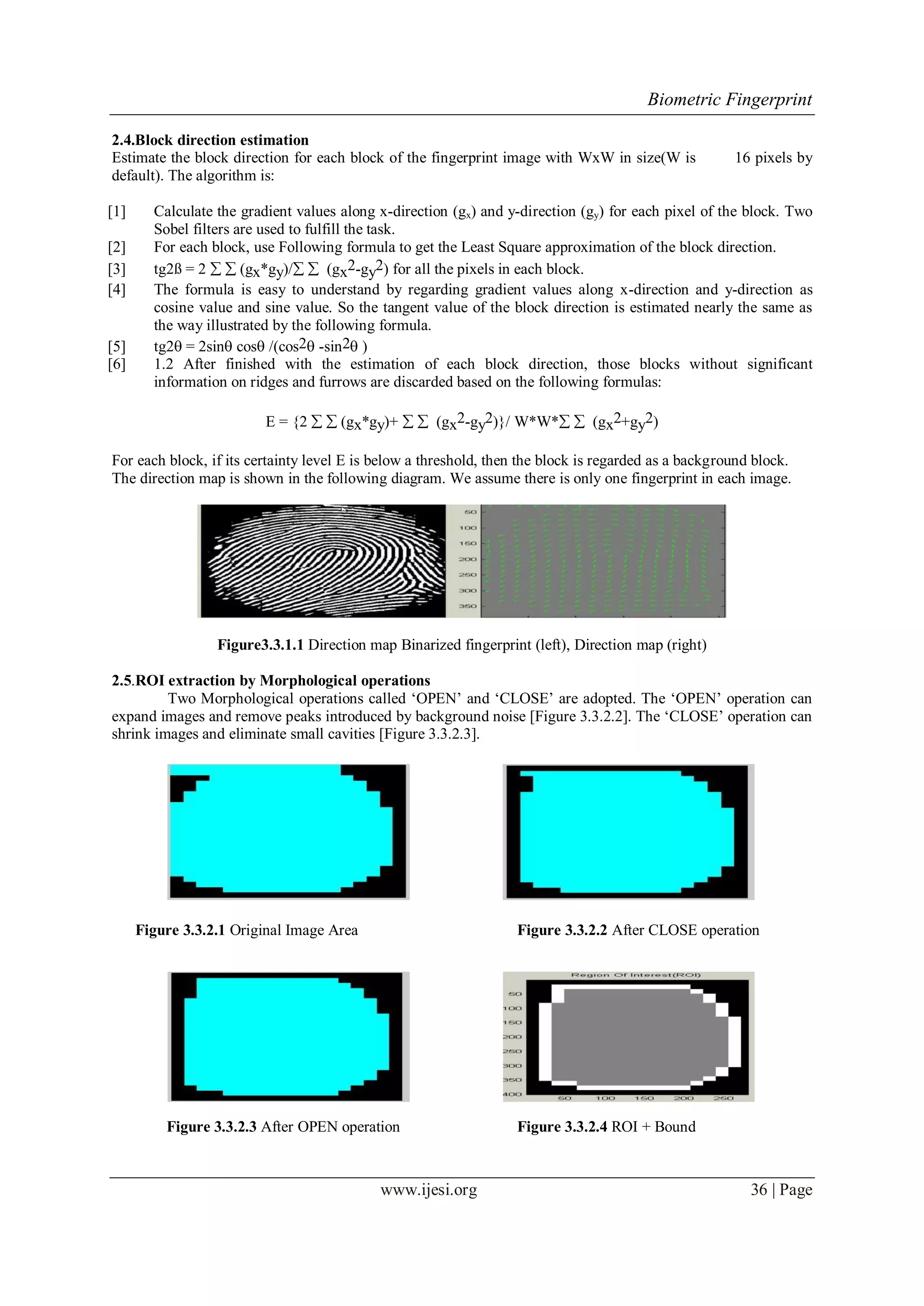 Biometric Fingerprint
www.ijesi.org 36 | Page
2.4.Block direction estimation
Estimate the block direction for each block of the fingerprint image with WxW in size(W is 16 pixels by
default). The algorithm is:
[1] Calculate the gradient values along x-direction (gx) and y-direction (gy) for each pixel of the block. Two
Sobel filters are used to fulfill the task.
[2] For each block, use Following formula to get the Least Square approximation of the block direction.
[3] tg2ß = 2   (gx*gy)/  (gx2-gy2) for all the pixels in each block.
[4] The formula is easy to understand by regarding gradient values along x-direction and y-direction as
cosine value and sine value. So the tangent value of the block direction is estimated nearly the same as
the way illustrated by the following formula.
[5] tg2 = 2sin cos /(cos2 -sin2 )
[6] 1.2 After finished with the estimation of each block direction, those blocks without significant
information on ridges and furrows are discarded based on the following formulas:
E = {2   (gx*gy)+   (gx2-gy2)}/ W*W*  (gx2+gy2)
For each block, if its certainty level E is below a threshold, then the block is regarded as a background block.
The direction map is shown in the following diagram. We assume there is only one fingerprint in each image.
Figure3.3.1.1 Direction map Binarized fingerprint (left), Direction map (right)
2.5.ROI extraction by Morphological operations
Two Morphological operations called „OPEN‟ and „CLOSE‟ are adopted. The „OPEN‟ operation can
expand images and remove peaks introduced by background noise [Figure 3.3.2.2]. The „CLOSE‟ operation can
shrink images and eliminate small cavities [Figure 3.3.2.3].
Figure 3.3.2.1 Original Image Area Figure 3.3.2.2 After CLOSE operation
Figure 3.3.2.3 After OPEN operation Figure 3.3.2.4 ROI + Bound
 