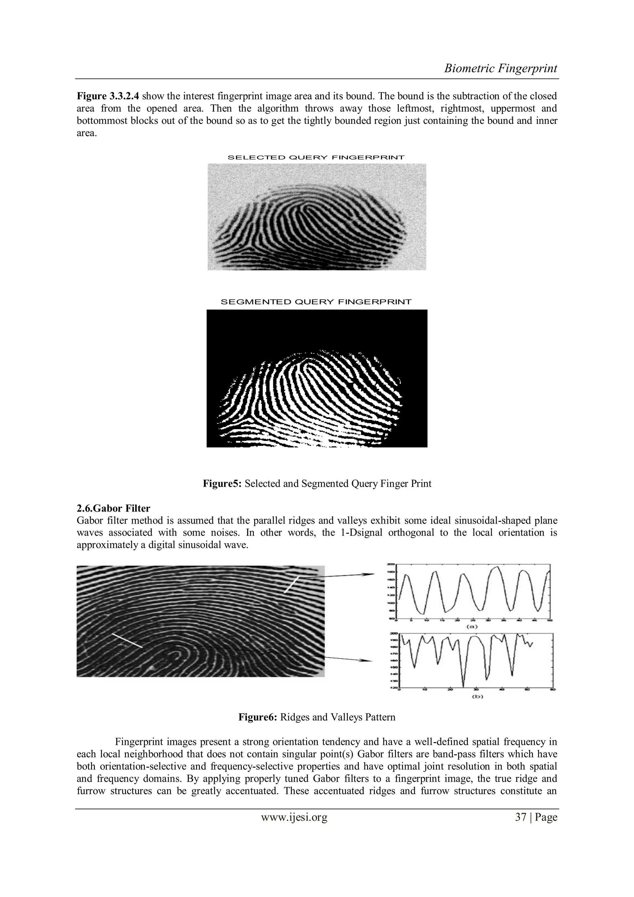 Biometric Fingerprint
www.ijesi.org 37 | Page
Figure 3.3.2.4 show the interest fingerprint image area and its bound. The bound is the subtraction of the closed
area from the opened area. Then the algorithm throws away those leftmost, rightmost, uppermost and
bottommost blocks out of the bound so as to get the tightly bounded region just containing the bound and inner
area.
SELECTED QUERY FINGERPRINT
SEGMENTED QUERY FINGERPRINT
Figure5: Selected and Segmented Query Finger Print
2.6.Gabor Filter
Gabor filter method is assumed that the parallel ridges and valleys exhibit some ideal sinusoidal-shaped plane
waves associated with some noises. In other words, the 1-Dsignal orthogonal to the local orientation is
approximately a digital sinusoidal wave.
Figure6: Ridges and Valleys Pattern
Fingerprint images present a strong orientation tendency and have a well-defined spatial frequency in
each local neighborhood that does not contain singular point(s) Gabor filters are band-pass filters which have
both orientation-selective and frequency-selective properties and have optimal joint resolution in both spatial
and frequency domains. By applying properly tuned Gabor filters to a fingerprint image, the true ridge and
furrow structures can be greatly accentuated. These accentuated ridges and furrow structures constitute an
 