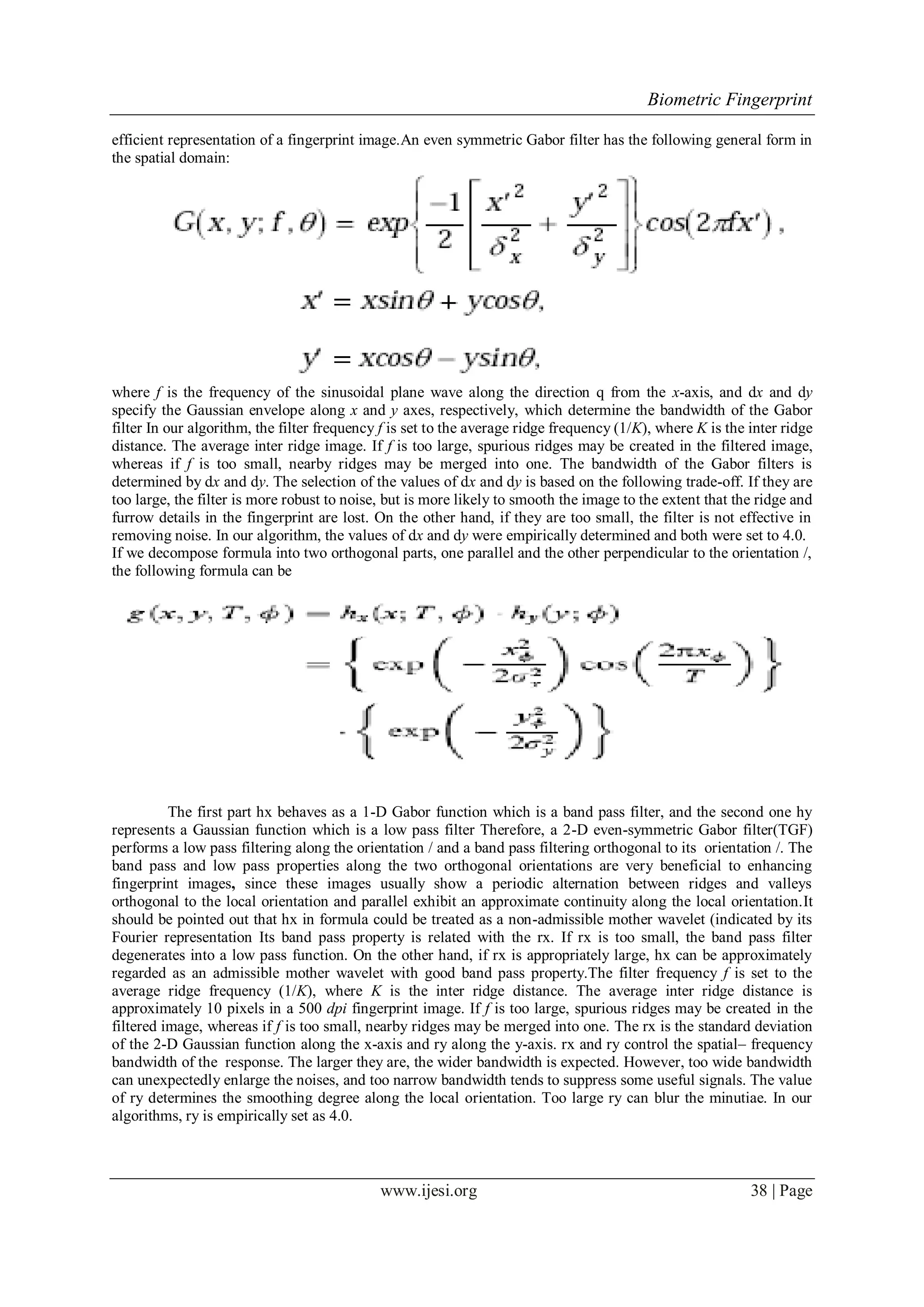 Biometric Fingerprint
www.ijesi.org 38 | Page
efficient representation of a fingerprint image.An even symmetric Gabor filter has the following general form in
the spatial domain:
where f is the frequency of the sinusoidal plane wave along the direction q from the x-axis, and dx and dy
specify the Gaussian envelope along x and y axes, respectively, which determine the bandwidth of the Gabor
filter In our algorithm, the filter frequency f is set to the average ridge frequency (1/K), where K is the inter ridge
distance. The average inter ridge image. If f is too large, spurious ridges may be created in the filtered image,
whereas if f is too small, nearby ridges may be merged into one. The bandwidth of the Gabor filters is
determined by dx and dy. The selection of the values of dx and dy is based on the following trade-off. If they are
too large, the filter is more robust to noise, but is more likely to smooth the image to the extent that the ridge and
furrow details in the fingerprint are lost. On the other hand, if they are too small, the filter is not effective in
removing noise. In our algorithm, the values of dx and dy were empirically determined and both were set to 4.0.
If we decompose formula into two orthogonal parts, one parallel and the other perpendicular to the orientation /,
the following formula can be
The first part hx behaves as a 1-D Gabor function which is a band pass filter, and the second one hy
represents a Gaussian function which is a low pass filter Therefore, a 2-D even-symmetric Gabor filter(TGF)
performs a low pass filtering along the orientation / and a band pass filtering orthogonal to its orientation /. The
band pass and low pass properties along the two orthogonal orientations are very beneficial to enhancing
fingerprint images, since these images usually show a periodic alternation between ridges and valleys
orthogonal to the local orientation and parallel exhibit an approximate continuity along the local orientation.It
should be pointed out that hx in formula could be treated as a non-admissible mother wavelet (indicated by its
Fourier representation Its band pass property is related with the rx. If rx is too small, the band pass filter
degenerates into a low pass function. On the other hand, if rx is appropriately large, hx can be approximately
regarded as an admissible mother wavelet with good band pass property.The filter frequency f is set to the
average ridge frequency (1/K), where K is the inter ridge distance. The average inter ridge distance is
approximately 10 pixels in a 500 dpi fingerprint image. If f is too large, spurious ridges may be created in the
filtered image, whereas if f is too small, nearby ridges may be merged into one. The rx is the standard deviation
of the 2-D Gaussian function along the x-axis and ry along the y-axis. rx and ry control the spatial– frequency
bandwidth of the response. The larger they are, the wider bandwidth is expected. However, too wide bandwidth
can unexpectedly enlarge the noises, and too narrow bandwidth tends to suppress some useful signals. The value
of ry determines the smoothing degree along the local orientation. Too large ry can blur the minutiae. In our
algorithms, ry is empirically set as 4.0.
 