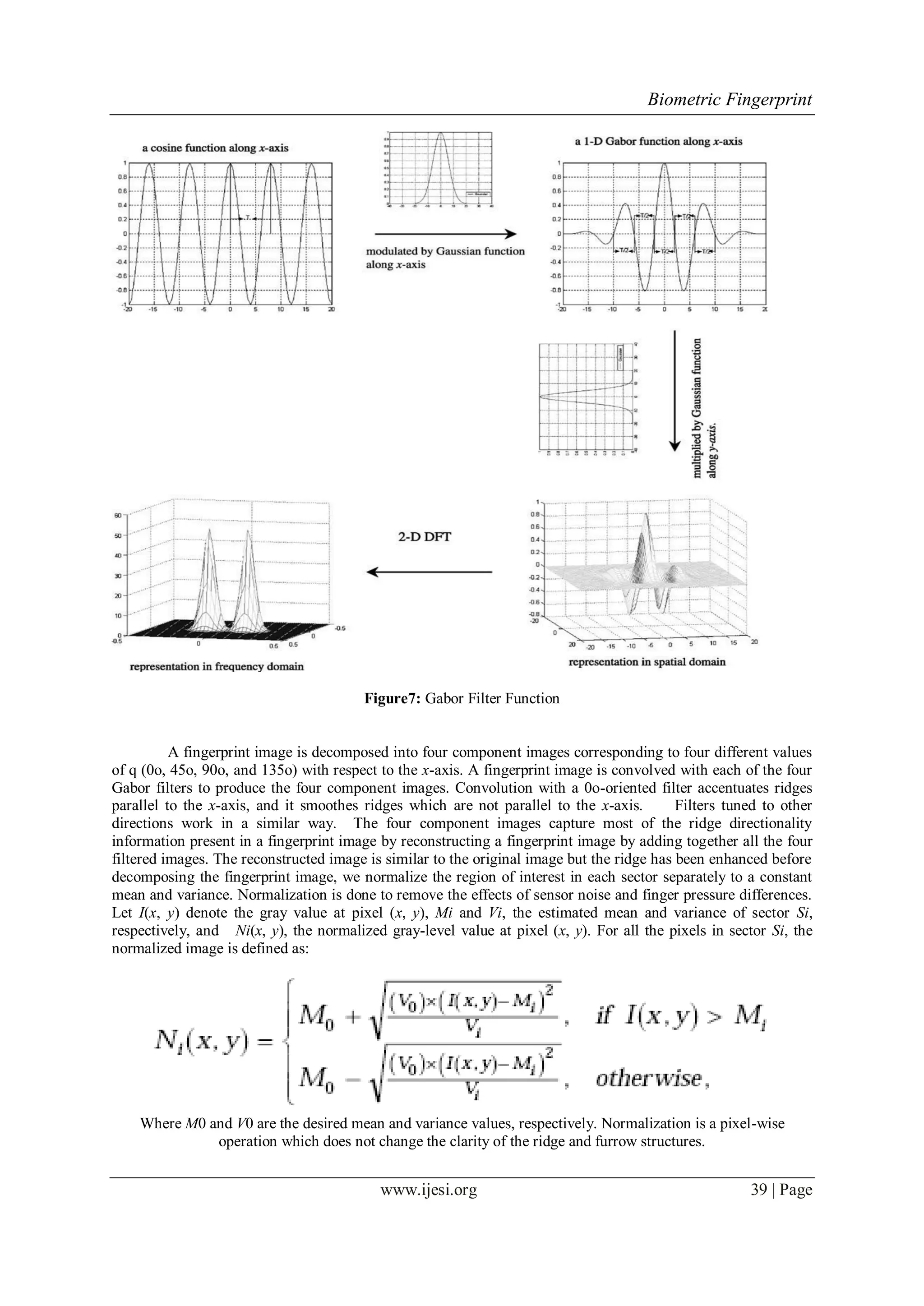 Biometric Fingerprint
www.ijesi.org 39 | Page
Figure7: Gabor Filter Function
A fingerprint image is decomposed into four component images corresponding to four different values
of q (0o, 45o, 90o, and 135o) with respect to the x-axis. A fingerprint image is convolved with each of the four
Gabor filters to produce the four component images. Convolution with a 0o-oriented filter accentuates ridges
parallel to the x-axis, and it smoothes ridges which are not parallel to the x-axis. Filters tuned to other
directions work in a similar way. The four component images capture most of the ridge directionality
information present in a fingerprint image by reconstructing a fingerprint image by adding together all the four
filtered images. The reconstructed image is similar to the original image but the ridge has been enhanced before
decomposing the fingerprint image, we normalize the region of interest in each sector separately to a constant
mean and variance. Normalization is done to remove the effects of sensor noise and finger pressure differences.
Let I(x, y) denote the gray value at pixel (x, y), Mi and Vi, the estimated mean and variance of sector Si,
respectively, and Ni(x, y), the normalized gray-level value at pixel (x, y). For all the pixels in sector Si, the
normalized image is defined as:
Where M0 and V0 are the desired mean and variance values, respectively. Normalization is a pixel-wise
operation which does not change the clarity of the ridge and furrow structures.
 