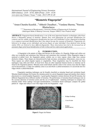 International Journal of Engineering Science Invention
ISSN (Online): 2319 – 6734, ISSN (Print): 2319 – 6726
www.ijesi.org Volume 2 Issue 7 ǁ July. 2013 ǁ PP.31-49
www.ijesi.org 31 | Page
“Biometric Fingerprint”
1,
Aman Chandra Kaushik , 2,
Abheek Chaudhuri , 3,
Vandana Sharma, 4,
Paroma
Bhattacharya
1,2,3,4,
Department of Bioinformatics, University Institute of Engineering & Technology
Chhatrapati Shahu Ji Maharaj University, Kanpur-208024, Uttar Pradesh, India
ABSTRACT: Fingerprint-based identification is one of the most important biometric technologies which have
drawn a Substantial amount of attention. Humans have used fingerprints for personal identification for
centuries and the validity of fingerprint identification has been well established. In fact, fingerprint technology
is so common in personal identification that it has almost become the synonym of biometrics. Fingerprints are
believed to be unique across individuals and across fingers of same individual. Even identical twins having
similar DNA, are believed to have different fingerprints. These observations have led to the increased use of
automatic finger print based identification in both civilian and law-enforcement applications.
I. INTRODUCTION:
A fingerprint is the pattern of ridges and furrows on the surface of a fingertip. Ridges and valleys are
often run in parallel and sometimes they bifurcate and sometimes they terminate. When fingerprint image is
analyzed at global level, the fingerprint pattern exhibits one or more regions where ridge lines assume
distinctive shapes. These shapes are characterized by high curvature, terminations, bifurcations, cross-over etc.
These regions are called singular regions or singularities. These singularities may be classified into three
topologies; loop, delta and whorl. At local level, there are other important features known as minutiae can be
found in the fingerprint patterns. Minutiae mean small details and this refers to the various ways that the ridges
can be discontinuous. A ridge can suddenly come to an end which is called termination or it can divide into two
ridges which is called bifurcation.
Fingerprint matching techniques can be broadly classified as minutiae based and correlation based.
Minutiae based technique first locates the minutiae points in a given fingerprint image and matches their relative
placements in a stored template fingerprint. A good quality fingerprint contains between 60 and 80 minutiae, but
different fingerprints have different number of minutiae. The performance of minutiae-based techniques rely on
the accurate detection of minutiae points and the use of sophisticated matching techniques to compare two
minutiae fields which undergo non-rigid transformations. Correlation based techniques compare the global
pattern of ridges and valleys to see if the ridges in the two fingerprints align
Figure1: Finger rint Pattern
 