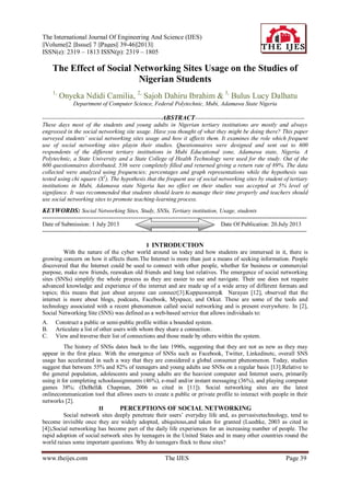 The International Journal Of Engineering And Science (IJES)
||Volume||2 ||Issue|| 7 ||Pages|| 39-46||2013||
ISSN(e): 2319 – 1813 ISSN(p): 2319 – 1805
www.theijes.com The IJES Page 39
The Effect of Social Networking Sites Usage on the Studies of
Nigerian Students
1,
Onyeka Ndidi Camilia, 2,
Sajoh Dahiru Ibrahim & 3,
Bulus Lucy Dalhatu
Department of Computer Science, Federal Polytechnic, Mubi, Adamawa State Nigeria
-------------------------------------------------------------ABSTRACT--------------------------------------------------------
These days most of the students and young adults in Nigerian tertiary institutions are mostly and always
engrossed in the social networking site usage. Have you thought of what they might be doing there? This paper
surveyed students’ social networking sites usage and how it affects them. It examines the role which frequent
use of social networking sites playin their studies. Questionnaires were designed and sent out to 600
respondents of the different tertiary institutions in Mubi Educational zone, Adamawa state, Nigeria. A
Polytechnic, a State University and a State College of Health Technology were used for the study. Out of the
600 questionnaires distributed, 536 were completely filled and returned giving a return rate of 89%. The data
collected were analyzed using frequencies; percentages and graph representations while the hypothesis was
tested using chi square (X2
). The hypothesis that the frequent use of social networking sites by student of tertiary
institutions in Mubi, Adamawa state Nigeria has no effect on their studies was accepted at 5% level of
signifance. It was recommended that students should learn to manage their time properly and teachers should
use social networking sites to promote teaching-learning process.
KEYWORDS: Social Networking Sites, Study, SNSs, Tertiary institution, Usage, students
---------------------------------------------------------------------------------------------------------------------------------------
Date of Submission: 1 July 2013 Date Of Publication: 20.July 2013
---------------------------------------------------------------------------------------------------------------------------------------
I INTRODUCTION
With the nature of the cyber world around us today and how students are immersed in it, there is
growing concern on how it affects them.The Internet is more than just a means of seeking information. People
discovered that the Internet could be used to connect with other people, whether for business or commercial
purpose, make new friends, reawaken old friends and long lost relatives. The emergence of social networking
sites (SNSs) simplify the whole process as they are easier to use and navigate. Their use does not require
advanced knowledge and experience of the internet and are made up of a wide array of different formats and
topics; this means that just about anyone can connect[3].Kuppuswamy& Narayan [12], observed that the
internet is more about blogs, podcasts, Facebook, Myspace, and Orkut. These are some of the tools and
technology associated with a recent phenomenon called social networking and is present everywhere. In [2],
Social Networking Site (SNS) was defined as a web-based service that allows individuals to:
A. Construct a public or semi-public profile within a bounded system.
B. Articulate a list of other users with whom they share a connection.
C. View and traverse their list of connections and those made by others within the system.
The history of SNSs dates back to the late 1990s, suggesting that they are not as new as they may
appear in the first place. With the emergence of SNSs such as Facebook, Twitter, Linkedinetc, overall SNS
usage has accelerated in such a way that they are considered a global consumer phenomenon. Today, studies
suggest that between 55% and 82% of teenagers and young adults use SNSs on a regular basis [13].Relative to
the general population, adolescents and young adults are the heaviest computer and Internet users, primarily
using it for completing schoolassignments (46%), e-mail and/or instant messaging (36%), and playing computer
games 38%; (DeBell& Chapman, 2006 as cited in [11]). Social networking sites are the latest
onlinecommunication tool that allows users to create a public or private profile to interact with people in their
networks [2].
II PERCEPTIONS OF SOCIAL NETWORKING
Social network sites deeply penetrate their users’ everyday life and, as pervasivetechnology, tend to
become invisible once they are widely adopted, ubiquitous,and taken for granted (Luedtke, 2003 as cited in
[4]).Social networking has become part of the daily life experiences for an increasing number of people. The
rapid adoption of social network sites by teenagers in the United States and in many other countries round the
world raises some important questions. Why do teenagers flock to these sites?
 