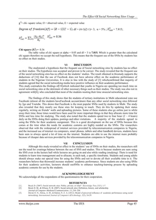 The Effect Of Social Networking Sites Usage ...
www.theijes.com The IJES Page 45
χ 2
= chi- square value, O = observed value, E = expected value
df = (4-1)(2-1)= 3, α = 5% ; = 7.815;
,
Chi square (X2
) = 0.36
The table value of chi square at alpha = 0.05 and df = 3 is 7.815. Which is greater than the calculated
chi square therefore we accept the null hypothesis. This means that the frequent use of the SNSs by students has
no effect on their studies.
VI DISCUSSION
The studytested a hypothesis that the frequent use of Social networking sites by students has no effect
on their studies. The hypothesis was accepted and proven to be correct. The study revealed that the frequent use
of the social networking sites has no effect on the students’ studies. The result obtained in thisstudy supports the
deductions of [16] that the use of Facebook does not have adverse effect on the academic performance of
students in the Nigerian Universities. It is also in line with the study of [3] whichconfirmed that majority of
students agreed that the social networking media have positive influence on their academic performance.
This study contradicts the findings of[18]which indicated that youths in Nigeria are spending too much time on
social networking sites at the detriment of other necessary things such as their studies. The study was also not in
agreement with[6], who concluded that most of the students wasting their time onsocial networking sites.
The findings of this study shows that the students of tertiary institutions in Mubi educational zone use
Facebook (almost all the students haveFacebook account)more than any other social networking sites followed
by 2go and Youtube. This shows that Facebook is the most popular SNSs used by students in Mubi. The study
also revealed that they mostly use these sites for keeping in touch. They do this by updating their status
regularly, writing on friends’ walls and uploading pictures. Some of these students also go online just to while
away their time; these times would have been used for more important things in that they allocate more time for
SNSs and less time for studying. The study also noted that the students spend two to four hour (2 – 4 hours)
daily on the SNSs doing their updates, postings and other visitations. A majority of the students agreed to
using the SNSs for their academic assignment. This is a good development on the use of SNSs because this
comes at the time when the needs for academic contents are highly needed on the SNSs. The researchers
observed that with the widespread of internet services provided by telecommunication companies in Nigeria,
and the increased use of internet via computers, smart phones, tablets and other handheld devices, students have
been seen to always spend a lot of time on the internet. Students are able to use the internet more probably
because of cheaper data services provided by the telecommunication companies in Nigeria.
VII CONCLUSION
Although this study revealed no effect in the students’ use of SNSs on their studies, the researchers still
see the need for creatinga balance between the use of SNS and studies. This is because students are seen using
the SNS even in the lecture hall while lectures are going on and also while reading (studying). There is need for
students to learn time management and to allocate, to each task, a specific timeframe. Students and young adults
should always make out special time for using the SNSs and not to devote all their available time to it. The
researchers believe that thiswould increase students’ academic performance. Since students are also using SNSs
for their academic activities, lecturers should useSNSs to enhance teaching-learning process by uploading
academic contents for use by the students.
ACKNOWLEDGEMENT
We acknowledge all the respondents of the questionnaires for their cooperation.
REFERENCES
[1] Boyd, D. (2007). Social network sites: Public, private, or what? Knowledge Tree,13(1), 1-7.
[2] Boyd, D. M., & Ellison, N. B. (2007). Social network sites: Definition, history, and scholarship.
Journal of Computer-Mediated Communication, 13, 210–230.
[3] David, O. N., Helou, A. M., & Rahim, N. Z. A. (2012). Model of perceived influence of academic performance using social
networking. International Journal of Computers &Technology, 2(2), 24-29.
 