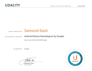 UDACITY CERTIFIES THAT
HAS SUCCESSFULLY COMPLETED
VERIFIED CERTIFICATE OF COMPLETION
L
EARN THINK D
O
EST 2011
Sebastian Thrun
CEO, Udacity
JULY 06, 2016
Samsruti Dash
Android Basics Nanodegree by Google
Learn Java and build mobile apps
CO-CREATED BY Google
 