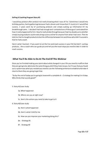 Page 10 of 17
Selling A Coaching Program Story #2:
I would buy product after product not really knowing what it was all for. SometimesI would miss
birthdayparties,familygatheringsbecause Ihad a dream and I knew that if I stuck to it I wouldfind
success. 2 years went by of purchasing products and simply sucking up information till my
breakthroughcame…I decidedIhad had enoughandI contactedone of these guru’sand askedhim
howit reallyhappenedforhim.Howhe reallybroke throughbecause Ihad my doubtsas to whether
simply buying products could really bring success online for anyone from what I had seen. Then he
toldme that he boughtproductsto but the difference betweenhimandthose who didn’tsucceedis
that he had a coach.
Here’s what I learned – If you want to cut the line and reach success in your life fast don’t just buy
products… Hire a coach who can guide youand tell youthe exact stepsyou needto take in orderto
reach success.
-What You'll Be Able to Do At The End Of This Webinar
Once you’ve finished making your point about what changed in your life you need to reaffirm that
theyare goingtobe able todo the same thingyoudidif theylistentoyou.Soif itwas thatyou found
out a systemwas what you neededyouneedto use the followingsentence toestablishandmake it
clear to them they are going to get that.
“So by the end of today you’re goingto leave with a complete A – Z strategy for making X in X days.
Who thinks that sounds good?”
5. Story #1/case study
5a. What happened
5b. Where are you at right now?
5c. Here's the actions you need to take to get to X
6. Story #2/case study
6a. Here's what happened
6b. Here’s what it did for me
6c. How can you improve your marketing doing this?
6e. - Strategy #1
6f. - Strategy #2
 