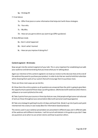 Page 11 of 17
6g. - Strategy #3
7. Final Advice
7a. - Offer final piece or some information that helps do X with those strategies
7b. - Your why
7c. - My Why
7d. - How can you get to where you want to go (Offer guidance)
8. Story #3/case study
8a. -Here’s what happened
8b. - Here's what I learned
8c. - How can you improve X doing this?
Content segment – 45 minutes
Now we get into the content segment of your talk. This is very important for establishing trust with
your audience and demonstrating that you know what you’re talking about.
Again our intention of this content segment is to lead our visitors to the decision that at the end of
the webinartheywantto purchase yourproduct. In orderto do that we needtoholdtheirattention
while showing them parts of our system that will encourage them to purchase more.
There are three main ways we can do this:
#1 Show them the entire systems so all questionsare answered then the pitch is going to give them
the opportunitytospeedall those steps up with guidance.(Worksbestwith webinarswhenthere is
software or an event pitched at the end)
#2 Take 3 pointsfrom yourcourse or three tipsthat are new, thatpeople willgetsome real valueout
of and use those throughout your presentation (Best with personal coaching programs)
#3 Take one strategyfor gettingXresultsinX days and teachthat. Breakit up into3 parts each point
intertwined into a story or case study (Best for information based products)
The stories used in your webinar presentationare presentedin different ways and in different parts
of the webinar with differentintentions. I will list out all withdetails in thisguide so you don’t have
any questions as to when to use certain stories and how to position others.
 