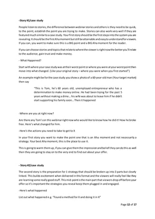 Page 12 of 17
-Story #1/case study
People listentostories,the difference betweenwebinarstoriesandothersis they needto be quick,
to the point, establish the point you are trying to make. Stories can also work very well if they are
featuredmuchsimilartoacase study. Yourfirststoryshouldbe the firststepsintothe systemyouare
revealing.Itshouldbe thefirstAhamomentbutstill beattainable andeasytounderstandforviewers.
If you can, you want to make sure this is a BIG point and a BIG Aha moment for the reader.
If youcanchoose storiesandtopicsthatrelatetowherethe viewerisrightnowthe betteryou’llrelate
to the audience, gain trust and make money.
- What Happened?
Start withwhere yourcase studywasattheirworstpointorwhere youwere atyourworstpointthen
move into what changed. (Like your original story – where you were when you first started”)
An example mightbe forthe case study youshow a photoof a 60-year-oldman (Yourtarget market)
then say
“This is Tom, he’s 60 years old, unemployed entrepreneur who has a
determination to make money online. He had been trying for the past 5
years without making a dime… his wife was about to leave him if he didn’t
start supporting his family soon… Then it happened
-Where are you at right now?
Are there any Tom’son this webinarrightnow who wouldlike toknow how he didit! How he broke
free. Here’s what changed for him.
-Here's the actions you need to take to get to X
In your first story you want to make the point one that is an Aha moment and not necessarily a
strategy. Your best Aha moment, this is the place to use it.
Thisis goingtowarm themup,if you can give themthe impressionandbelief theycandothisas well
then they are going to stay on to the very end to find out about your offer.
- Story #2/case study
The second story is the preparation for 1 strategy that should be broken up into 3 parts but clearly
linked. This builds excitement when delivered in this format and the viewers will really feel like they
are learningsome reallygoodstuff.Thismid-pointisthe mainpart that viewersdropoff before your
offer so it’s important the strategies you reveal keep them plugged in and engaged.
-Here's what happened
List out what happened e.g. “Found a method for X and doing it in X”
 
