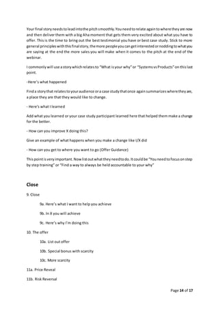 Page 14 of 17
Your final storyneedstoleadintothe pitchsmoothly.Youneedtorelate againtowheretheyare now
and then deliver them with a big Aha moment that gets them very excited about what you have to
offer. This is the time to bring out the best testimonial you have or best case study. Stick to more
general principleswiththisfinalstory,themore peopleyoucangetinterestedornoddingtowhatyou
are saying at the end the more sales you will make when it comes to the pitch at the end of the
webinar.
I commonlywill use astorywhichrelatesto “What isyour why”or “SystemsvsProducts”on thislast
point.
-Here’s what happened
Finda storythat relatestoyouraudience ora case studythatonce againsummarizeswheretheyare,
a place they are that they would like to change.
- Here's what I learned
Add what you learned or your case study participant learned here that helped them make a change
for the better.
- How can you improve X doing this?
Give an example of what happens when you make a change like I/X did
- How can you get to where you want to go (Offer Guidance)
Thispointisveryimportant.Nowlistoutwhattheyneedtodo.Itcouldbe “Youneedtofocusonstep
by step training” or “Find a way to always be held accountable to your why”
Close
9. Close
9a. Here’s what I want to help you achieve
9b. In X you will achieve
9c. Here’s why I’m doing this
10. The offer
10a. List out offer
10b. Special bonus with scarcity
10c. More scarcity
11a. Price Reveal
11b. Risk Reversal
 