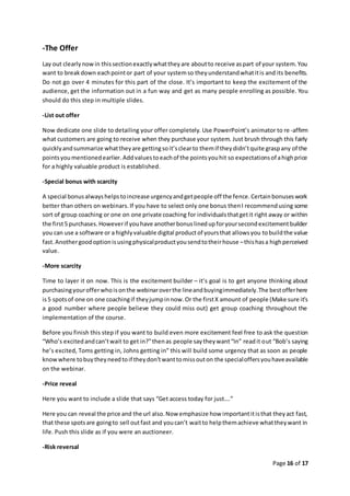 Page 16 of 17
-The Offer
Lay out clearlynowin thissectionexactlywhattheyare aboutto receive aspart of your system.You
want to breakdown eachpointor part of your systemso theyunderstandwhatitis and its benefits.
Do not go over 4 minutes for this part of the close. It’s important to keep the excitement of the
audience, get the information out in a fun way and get as many people enrolling as possible. You
should do this step in multiple slides.
-List out offer
Now dedicate one slide to detailing your offer completely. Use PowerPoint’s animator to re-affirm
what customers are going to receive when they purchase your system. Just brush through this fairly
quicklyandsummarize whattheyare gettingsoit’sclearto themif theydidn’tquite graspany of the
pointsyoumentionedearlier.Addvaluestoeachof the pointsyouhit so expectationsof ahighprice
for a highly valuable product is established.
-Special bonus with scarcity
A special bonusalwayshelpstoincrease urgencyandgetpeople off the fence.Certainbonuseswork
better than others on webinars.If you have to select only one bonus thenI recommendusing some
sort of group coaching or one on one private coaching for individualsthatgetit right away or within
the first5 purchases.Howeverif youhave anotherbonuslinedupforyoursecondexcitementbuilder
you can use a software or a highlyvaluable digital productof yoursthat allowsyou tobuildthe value
fast.Anothergoodoptionisusingphysicalproductyousendtotheirhouse –thishasa highperceived
value.
-More scarcity
Time to layer it on now. This is the excitement builder – it’s goal is to get anyone thinking about
purchasingyourofferwhoisonthe webinaroverthe lineandbuyingimmediately.The bestofferhere
is5 spotsof one on one coachingif theyjumpinnow.Or the firstX amount of people (Make sure it’s
a good number where people believe they could miss out) get group coaching throughout the
implementation of the course.
Before you finish this step if you want to build even more excitement feel free to ask the question
“Who’s excitedandcan’twait to get in?”thenas people saytheywant“In” readit out “Bob’s saying
he’s excited, Toms getting in, Johns getting in” this will build some urgency that as soon as people
knowwhere tobuytheyneedtoif theydon’twanttomissouton the specialoffersyouhaveavailable
on the webinar.
-Price reveal
Here you want to include a slide that says “Get access today for just….”
Here you can reveal the price and the url also.Now emphasize how importantitisthat theyact fast,
that these spotsare goingto sell outfast and youcan’t waitto helpthemachieve whattheywant in
life. Push this slide as if you were an auctioneer.
-Risk reversal
 