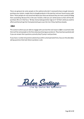 Page 17 of 17
There are going to be some people on the webinar who don’t necessarily have enough money to
purchase your system, maybe they’ve bought products in the past but not ever found success with
them. These people are not concerned about your bonuses because they are more scared of failing
than succeeding. Because this is the case include a slide you can switch across to that still has the
purchase URL on it that has a “30 day money back guarantee logo on it” (If that’s what you want to
offer) and that will get the final potential buyers over the line if they had those doubts.
-Q&A
This sectioniswhere youare able to engage withusersbut the real reasona Q&A is essential isthat
there will be somepeople onthe fence aboutpurchasingyourproducts.Theymayhave questionsand
if you can answer their questions correctly they’ll jump in and purchase.
If youhave a numberof questionsaskedof youwithinashortperiodof time,focuson the attendees
asking questions that look likely to produce a sale.
 