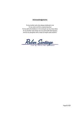 Page 2 of 17
Acknowledgments
To my mother who has always believed in me
To my sister and her unwavering love
To my wife who believes in me and puts up my crazy ideas
To my brother who keeps me out of trouble (the lawyer)
And to my daughter who I hope to inspire with actions!
 