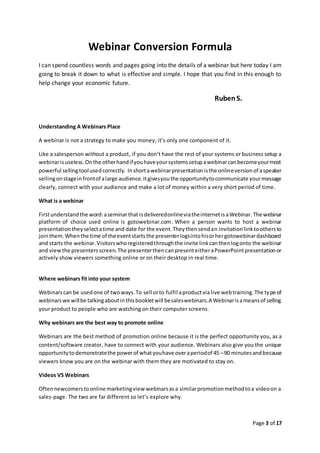 Page 3 of 17
Webinar Conversion Formula
I can spend countless words and pages going into the details of a webinar but here today I am
going to break it down to what is effective and simple. I hope that you find in this enough to
help change your economic future.
Ruben S.
Understanding A Webinars Place
A webinar is not a strategy to make you money; it’s only one component of it.
Like a salesperson without a product, if you don’t have the rest of your systems or business setup a
webinarisuseless.Onthe otherhandifyouhaveyoursystemssetupawebinarcanbecomeyourmost
powerful sellingtoolusedcorrectly. Inshortawebinarpresentationisthe onlineversionof aspeaker
sellingonstageinfrontof alarge audience.Itgivesyouthe opportunitytocommunicate yourmessage
clearly, connect with your audience and make a lot of money within a very short period of time.
What is a webinar
Firstunderstandthe word:aseminarthat isdeliveredonlineviatheinternetisaWebinar. The webinar
platform of choice used online is gotowebinar.com. When a person wants to host a webinar
presentationtheyselectatime and date for the event.Theythensendan invitation linktoothersto
jointhem.Whenthe time of theeventstartsthe presenterlogsintohisorhergotowebinardashboard
and starts the webinar.Visitorswhoregisteredthroughthe invite linkcanthenlogonto the webinar
and viewthe presentersscreen.The presenterthencanpresenteitheraPowerPointpresentationor
actively show viewers something online or on their desktop in real time.
Where webinars fit into your system
Webinarscan be usedone of twoways.To sell orto fulfil aproductvia live webtraining.The type of
webinarswe willbe talkingaboutinthisbookletwill besaleswebinars.A Webinarisameansof selling
your product to people who are watching on their computer screens.
Why webinars are the best way to promote online
Webinars are the best method of promotion online because it is the perfect opportunity you, as a
content/software creator, have to connect with your audience. Webinars also give you the unique
opportunitytodemonstratethe powerof whatyouhave overaperiodof 45 –90 minutesandbecause
viewers know you are on the webinar with them they are motivated to stay on.
Videos VS Webinars
Oftennewcomerstoonline marketingview webinarsasa similarpromotionmethodtoa videoon a
sales-page. The two are far different so let’s explore why.
 