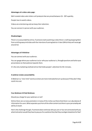 Page 4 of 17
Advantages of a video sales page:
Well created video sales letters sell products that are priced between $1 - $97 superbly.
People love to watch videos.
Videos are entertaining and can keep their attention.
You can connect in person with your audience.
Disadvantages:
There is no accountabilityonline,if someone startswatchinga videothere is nothingstoppingthem
fromscrollingawaymidvideowiththe intentionof comingbackto it later(Whichtheywill neverget
around to)
Advantages of A Webinar
You can connect with your audience.
You can gauge where your audience isat or whoyour audience is,throughquestionsand tailoryour
presentation on that webinar towards them.
It’s the only marketing method online that holds people’s attention for 45+ minutes.
A webinar creates accountability
A Webinarisa “one-time”eventsovisitorsare more motivatedtoturnup because if theydon’tthey
could miss out.
Free Webinars VS Paid Webinars
Should you charge for your webinars or not?
Online there are so many promoters in many of the niches out there that there is an abundance of
informationforusers.Whatseparatesyoufromall the othercontentoutthereisyourpersonalityand
ability to teach.
Here’sthe challenge though,if someone doesnotknow whoyou are or has not connectedwithyou
whatmotivationwouldtheyhavetopayyouforawebinartheyfeel theycouldgetelsewhereforfree?
 
