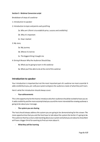 Page 6 of 17
Section 5 - Webinar Conversion script
Breakdown of steps of a webinar
1. Introduction to speaker
2. Introduction to topic and points early profiling
2a. Who am I (Point is to establish price, success and credibility)
2b. Why it's important
2c. How I started
3. My story
3a. My journey
3b. Where it's led me
3c. The biggest thing it taught me
4. Giving A Reason Why the Audience Should Stay
4a. What you're going to learn in this webinar
4a. What you'll be able to do at the end of this webinar
Introduction to speaker
Your introduction is important but not the most important part of a webinar nor most essential. It
adds credibilitytoyou,pre-sellsyoursystemand gives the audience a taste of what they will learn.
Here’s what the introduction should always cover:
- Your achievements
Thisisthe opportunityforthe hostto introduce whytheiraudience shouldbe excitedtohave youon.
It addscredibilityandthe more accomplishedyousoundthe more interestedthe viewingaudience is
going to be about your message.
- The system you are sharing
The host should always address the system you are going to be demonstrating for the viewer.The
more opportunities that you and the host have to talk about the system the better it’s going to be.
The audience thathasaclearunderstandingaboutyoursystemandwhatyouare abouttoshow them
will have a bigger thirst for wanting to find out more about it.
- What they will be learning
 