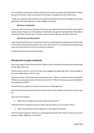 Page 7 of 17
The introduction should also introduce what the system you are going to be showing them today is
going to do for them. What is the benefit of sticking on throughout the entire 90 minutes.
“Today you’re going to walk away from this webinar after 90 minutes with a strategy we call Social
App System that will enable you to make $1500 by next week”
- Reference a testimonial
If you can have a testimonial referenced from your presentation that fits the profile of the type of
people that are likelyto be on the webinar immediately, they get the feeling that the information is
relevant for them and will stay on to listen to how someone who was like them broke free.
- Has the host used the product?
If you have helpedthe hostor introducedthe host to somethingthathas helpedthemwhichrelates
to the system, have the host reference this in the testimonial. This is verypowerful especiallyif you
have a host who has built a lot of trust with their audience.
Example introduction that hits these points:
Introduction to topics and points
Here isyouropportunitytotestwherethe audience isatandintroduce the audiencetowhytheyneed
to stick right to the end.
The best way to do this is to first of all get some engagement happening. Here’s some examples of
this in the “Make Money Online” niche.
Askquestionslike “Caneveryone hearme loudandclear?” “Where is everyone inthe worldtoday?”
“What are youdoingnowtotry and make moneyonline?”“Who’shere becauseyouare lookingfora
new opportunity today?”
This will give you a good feel for what the audience is doing right now.
With each of these questions follow with answers that compel people to feel like they need to stay
on.
Here are some examples:
1. “What are you doing now to try and make money online?”
“Great well what I’m going to show you today is going to help you a lot in those niches”
2. “Who’s here because you are looking for a new opportunity today?”
“Excellent well I’m going to show you a new opportunity today that if done correctly can bring in
between $1000 - $4000 your first month”
 