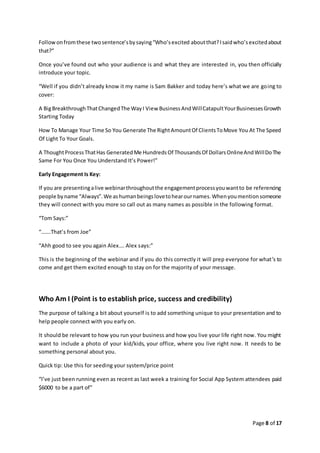 Page 8 of 17
Followonfromthese twosentence’sbysaying“Who’sexcited aboutthat?Isaidwho’sexcitedabout
that?”
Once you’ve found out who your audience is and what they are interested in, you then officially
introduce your topic.
“Well if you didn’t already know it my name is Sam Bakker and today here’s what we are going to
cover:
A BigBreakthroughThatChangedThe WayI View BusinessAndWillCatapultYourBusinessesGrowth
Starting Today
How To Manage Your Time So You Generate The RightAmountOf ClientsToMove You At The Speed
Of Light To Your Goals.
A ThoughtProcessThatHas GeneratedMe HundredsOf ThousandsOf DollarsOnlineAndWillDoThe
Same For You Once You Understand It’s Power!”
Early Engagement Is Key:
If you are presentingalive webinarthroughoutthe engagementprocessyouwantto be referencing
people byname “Always”.We ashumanbeingslovetohearournames.Whenyoumentionsomeone
they will connect with you more so call out as many names as possible in the following format.
“Tom Says:”
“…….That’s from Joe”
“Ahh good to see you again Alex…. Alex says:”
This is the beginning of the webinar and if you do this correctly it will prep everyone for what’s to
come and get them excited enough to stay on for the majority of your message.
Who Am I (Point is to establish price, success and credibility)
The purpose of talking a bit about yourself is to add something unique to your presentation and to
help people connect with you early on.
It should be relevant to how you run your business and how you live your life right now. You might
want to include a photo of your kid/kids, your office, where you live right now. It needs to be
something personal about you.
Quick tip: Use this for seeding your system/price point
“I’ve just been running even as recent as last week a training for Social App System attendees paid
$6000 to be a part of”
 