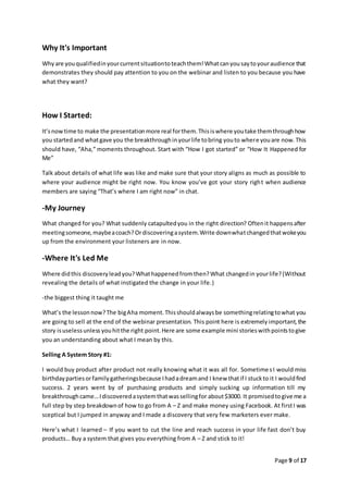 Page 9 of 17
Why It's Important
Whyare youqualifiedinyourcurrentsituationtoteachthem!Whatcanyousaytoyouraudience that
demonstrates they should pay attention to you on the webinar and listen to you because you have
what they want?
How I Started:
It’snowtime to make the presentationmore real forthem.Thisiswhere youtake themthroughhow
you startedand whatgave you the breakthroughinyourlife tobring youto where youare now.This
should have, “Aha,” moments throughout. Start with “How I got started” or “How It Happened for
Me”
Talk about details of what life was like and make sure that your story aligns as much as possible to
where your audience might be right now. You know you’ve got your story right when audience
members are saying “That’s where I am right now” in chat.
-My Journey
What changed for you? What suddenly catapultedyou in the right direction? Oftenit happensafter
meetingsomeone,maybeacoach?Ordiscoveringasystem.Write downwhatchangedthatwokeyou
up from the environment your listeners are in now.
-Where It's Led Me
Where didthis discoveryleadyou?Whathappenedfromthen?What changedin yourlife?(Without
revealing the details of what instigated the change in your life.)
-the biggest thing it taught me
What’s the lessonnow?The bigAha moment.Thisshouldalwaysbe somethingrelatingtowhat you
are going to sell at the end of the webinar presentation. This point here is extremely important,the
story isuselessunless youhitthe right point.Here are some example mini storieswithpointstogive
you an understanding about what I mean by this.
Selling A System Story #1:
I would buy product after product not really knowing what it was all for. SometimesI would miss
birthdaypartiesorfamilygatheringsbecause Ihadadreamand I knew thatif I stuckto it I wouldfind
success. 2 years went by of purchasing products and simply sucking up information till my
breakthroughcame…Idiscoveredasystemthatwassellingfor about$3000. It promisedtogive me a
full step by step breakdownof how to go from A – Z and make money using Facebook. At firstI was
sceptical but I jumped in anyway and I made a discovery that very few marketers ever make.
Here’s what I learned – If you want to cut the line and reach success in your life fast don’t buy
products… Buy a system that gives you everything from A – Z and stick to it!
 