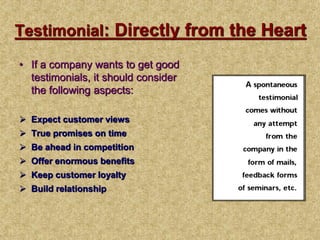 Testimonial: Directly from the Heart
• If a company wants to get good
testimonials, it should consider
the following aspects:
 Expect customer views
 True promises on time
 Be ahead in competition
 Offer enormous benefits
 Keep customer loyalty
 Build relationship
 