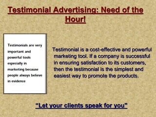 Testimonial Advertising: Need of the
Hour!
Testimonial is a cost-effective and powerful
marketing tool. If a company is successful
in ensuring satisfaction to its customers,
then the testimonial is the simplest and
easiest way to promote the products.
“Let your clients speak for you"
 