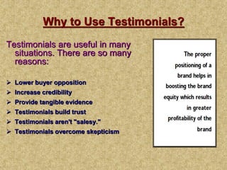 Why to Use Testimonials?
Testimonials are useful in many
situations. There are so many
reasons:
 Lower buyer opposition
 Increase credibility
 Provide tangible evidence
 Testimonials build trust
 Testimonials aren't "salesy."
 Testimonials overcome skepticism
 