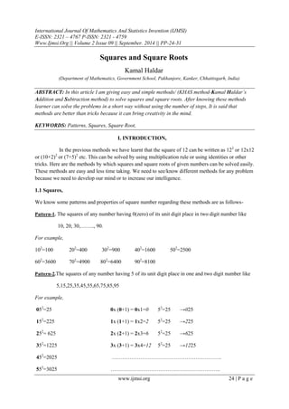 International Journal Of Mathematics And Statistics Invention (IJMSI)
E-ISSN: 2321 – 4767 P-ISSN: 2321 - 4759
Www.Ijmsi.Org || Volume 2 Issue 09 || September. 2014 || PP-24-31
www.ijmsi.org 24 | P a g e
Squares and Square Roots
Kamal Haldar
(Department of Mathematics, Government School, Pakhanjore, Kanker, Chhattisgarh, India)
ABSTRACT: In this article I am giving easy and simple methods/ (KHAS method-Kamal Haldar’s
Addition and Subtraction method) to solve squares and square roots. After knowing these methods
learner can solve the problems in a short way without using the number of steps, It is said that
methods are better than tricks because it can bring creativity in the mind.
KEYWORDS: Patterns, Squares, Square Root,
I. INTRODUCTION,
In the previous methods we have learnt that the square of 12 can be written as 122
or 12x12
or (10+2)2
or (7+5)2
etc. This can be solved by using multiplication rule or using identities or other
tricks. Here are the methods by which squares and square roots of given numbers can be solved easily.
These methods are easy and less time taking. We need to see/know different methods for any problem
because we need to develop our mind or to increase our intelligence.
1.1 Squares,
We know some patterns and properties of square number regarding these methods are as follows-
Pattern-1. The squares of any number having 0(zero) of its unit digit place in two digit number like
10, 20, 30,…….., 90.
For example,
102
=100 202
=400 302
=900 402
=1600 502
=2500
602
=3600 702
=4900 802
=6400 902
=8100
Pattern-2.The squares of any number having 5 of its unit digit place in one and two digit number like
5,15,25,35,45,55,65,75,85,95
For example,
052
=25 0x (0+1) = 0x1=0 52
=25 →025
152
=225 1x (1+1) = 1x2=2 52
=25 →225
252
= 625 2x (2+1) = 2x3=6 52
=25 →625
352
=1225 3x (3+1) = 3x4=12 52
=25 →1225
452
=2025 ……………………………………………………..
552
=3025 ……………………………………………………..
 