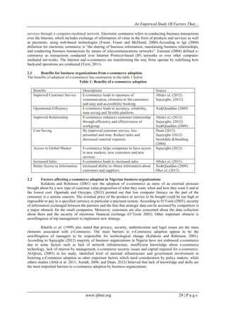 An Empirical Study Of Factors That…
www.ijbmi.org 29 | P a g e
services through a computer-mediated network. Electronic commerce refers to conducting business transactions
over the Internet, which includes exchange of information of value in the form of products and services as well
as payments, using web-based technologies (Fraser, Fraser and McDonal, 2000).According to Ige (2004)
definition for electronic commerce is “the sharing of business information, maintaining business relationships,
and conducting business transactions by means of telecommunications networks”. Eurostat (2004) defined e-
commerce as transactions conducted over Internet Protocol-based (IP) networks or over other computer-
mediated net-works. The Internet and e-commerce are transforming the way firms operate by redefining how
back-end operations are conducted (Terzi, 2011).
2.1 Benefits for business organizations from e-commerce adoption
The benefits of adoption of e-commerce has summarize in the table 1 below
Table 1: Benefits of e-commerce adoption
Benefits Descriptions Source
Improved Customer Service E-commerce leads to openness of
communication, closeness to the customers
and easy and accessibility booking.
Abidet al, (2012)
Sajuyigbe, (2012)
Operational Efficiency E-commerce leads to accuracy, reliability,
time saving and flexible platform
Xu&Quaddus (2009)
Improved Relationship E-commerce enhances customer relationship
through efficiency and effectiveness of
workgroup.
Abidet al, (2012)
Sajuyigbe, (2012)
Xu&Quaddus (2009)
Cost Saving By improved customer service, less
personnel and time. Reduce tasks and
decreased material expenses
Duan (2012)
Sajuyigbe (2012)
Stockdale &Standing
(2004)
Access to Global Market E-commerce helps companies to have access
to new markets, new customers and new
services
Sajuyigbe (2012)
Increased Sales E-commerce leads to increased sales Abidet al, (2011)
Better Access to Information Increased ability to obtain information about
customers and suppliers.
Xu&Quaddus (2009)
Ohet al, (2012)
2.2 Factors affecting e-commerce adoption in Nigerian business organizations
Kalakota and Robinson (2001) saw the adoption of e-commerce as more of an external pressure
brought about by a new type of customer value proposition of what they want, when and how they want it and at
the lowest cost. Oguntade and Oyeyipo, (2012) pointed out that low computer literacy on the part of the
consumer is a serious concern. The eventual price of the product or service to be bought could be too high or
impossible to pay in a specified currency or particular e-payment system. According to O‟Toole (2003), security
of information exchanged between the partners and the fear that strategic data can be accessed by competitors is
a major obstacle for the small companies. Moreover, customers are also concerned about the data collection
about them and the security of electronic financial exchange (O‟Toole 2003). Other important obstacle is
unwillingness of top management to implement new strategy.
Khalifa et al, (1999) also stated that privacy, security, authentication and legal issues are the main
elements associated with e-Commerce. The main barriers to e-Commerce adoption appear to be the
unwillingness of managers to be responsible for technological change (Kalakota and Robinson, 2001).
According to Sajuyigbe (2012) majority of business organizations in Nigeria have not embraced e-commerce
due to some factors such as lack of network infrastructure, insufficient knowledge about e-commerce
technology, lack of interest by management, e-commerce security issues and capital required for e-commerce.
Al-Qirim, (2003) in his study, identified level of national infrastructure and government involvement in
fostering e-Commerce adoption as other important factors which need consideration by policy makers, while
others studies (Abid et al. 2011; Arendt, 2008; and Duan, 2012) believed that lack of knowledge and skills are
the most important barriers to e-commerce adoption by business organizations.
 